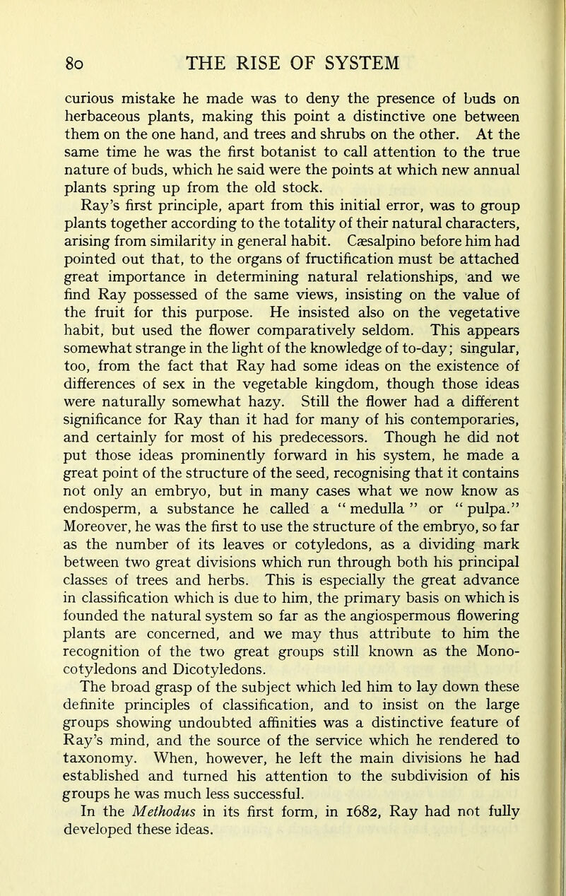 curious mistake he made was to deny the presence of buds on herbaceous plants, making this point a distinctive one between them on the one hand, and trees and shrubs on the other. At the same time he was the first botanist to call attention to the true nature of buds, which he said were the points at which new annual plants spring up from the old stock. Ray’s first principle, apart from this initial error, was to group plants together according to the totality of their natural characters, arising from similarity in general habit. Caesalpino before him had pointed out that, to the organs of fructification must be attached great importance in determining natural relationships, and we find Ray possessed of the same views, insisting on the value of the fruit for this purpose. He insisted also on the vegetative habit, but used the flower comparatively seldom. This appears somewhat strange in the light of the knowledge of to-day; singular, too, from the fact that Ray had some ideas on the existence of differences of sex in the vegetable kingdom, though those ideas were naturally somewhat hazy. Still the flower had a different significance for Ray than it had for many of his contemporaries, and certainly for most of his predecessors. Though he did not put those ideas prominently forward in his system, he made a great point of the structure of the seed, recognising that it contains not only an embryo, but in many cases what we now know as endosperm, a substance he called a “ medulla ” or “ pulpa.” Moreover, he was the first to use the structure of the embryo, so far as the number of its leaves or cotyledons, as a dividing mark between two great divisions which run through both his principal classes of trees and herbs. This is especially the great advance in classification which is due to him, the primary basis on which is founded the natural system so far as the angiospermous flowering plants are concerned, and we may thus attribute to him the recognition of the two great groups still known as the Mono- cotyledons and Dicotyledons. The broad grasp of the subject which led him to lay down these definite principles of classification, and to insist on the large groups showing undoubted affinities was a distinctive feature of Ray’s mind, and the source of the service which he rendered to taxonomy. When, however, he left the main divisions he had established and turned his attention to the subdivision of his groups he was much less successful. In the Methodus in its first form, in 1682, Ray had not fully developed these ideas.