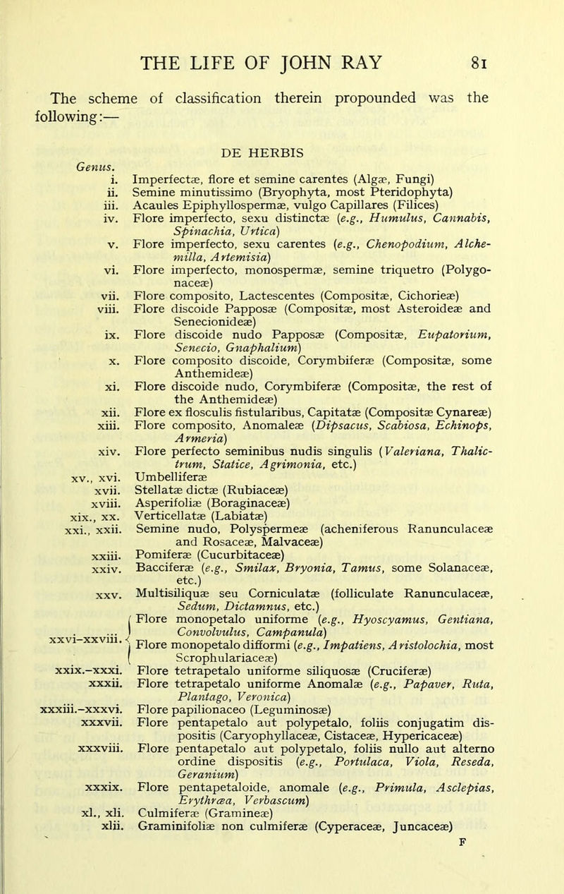 The scheme of classification therein propounded was the following:— Genus. i. ii. iii. iv. v. vi. vii. viii. ix. x. xi. xii. xiii. xiv. xv., xvi. xvii. xviii. xix., xx. xxi., xxii. xxiii. xxiv. xxv. xxvi-xxviii. < i XX1X.-XXX1. xxxii. xxxiii.-xxxvi. xxxvii. xxxviii. xxxix. xl., xli. xlii. DE HERBIS Imperfecte, flore et semine carentes (Algae, Fungi) Semine minutissimo (Bryophyta, most Pteridophyta) Acaules Epiphyllospermae, vulgo Capillares (Filices) Flore imperfecto, sexu distinctae (e.g., Humulus, Cannabis, Spinachia, Urtica) Flore imperfecto, sexu carentes (e.g., Chenopodium, Alche- milla, A rtemisia) Flore imperfecto, monospermae, semine triquetro (Polygo- naceae) Flore composito, Lactescentes (Composite, Cichorieae) Flore discoide Papposae (Compositae, most Asteroideae and Senecionideae) Flore discoide nudo Papposae (Compositae, Eupatorium, Senecio, Gnaphalium) Flore composito discoide, Corymbiferae (Compositae, some Anthemideae) Flore discoide nudo, Corymbiferae (Compositae, the rest of the Anthemideae) Flore ex flosculis fistularibus, Capitatae (Compositae Cynareae) Flore composito, Anomaleae (Dipsacus, Scabiosa, Echinops, Armeria) Flore perfecto seminibus nudis singulis (Valeriana, Thalic- trum, Statice, Agrimonia, etc.) Umbelliferae Stellate dictae (Rubiaceae) Asperifoliae (Boraginaceae) Verticellatae (Labiatae) Semine nudo, Polyspermeae (acheniferous Ranunculaceae and Rosaceae, Malvaceae) Pomiferae (Cucurbitaceae) Bacciferae (e.g., Smilax, Bryonia, Tamus, some Solanaceae, etc.) Multisiliquae seu Corniculatae (folliculate Ranunculaceae, Sedum, Dictamnus, etc.) Flore monopetalo uniforme (e.g., Hyoscyamus, Gentiana, Convolvulus, Campanula) Flore monopetalo difformi (e.g., Impatiens, Aristolochia, most Scrophulariaceae) Flore tetrapetalo uniforme siliquosae (Cruciferae) Flore tetrapetalo uniforme Anomalae (e.g., Papaver, Ruta, Plantago, Veronica) Flore papilionaceo (Leguminosae) Flore pentapetalo aut polypetalo, foliis conjugatim dis- positis (Caryophyllaceae, Cistaceae, Hypericaceae) Flore pentapetalo aut polypetalo, foliis nullo aut alterno ordine dispositis (e.g., Portulaca, Viola, Reseda, Geranium) Flore pentapetaloide, anomale (e.g., Primula, Asclepias, Erythrcea, Verbascum) Culmiferae (Gramineae) Graminifoliae non culmiferae (Cyperaceae, Juncaceae) F