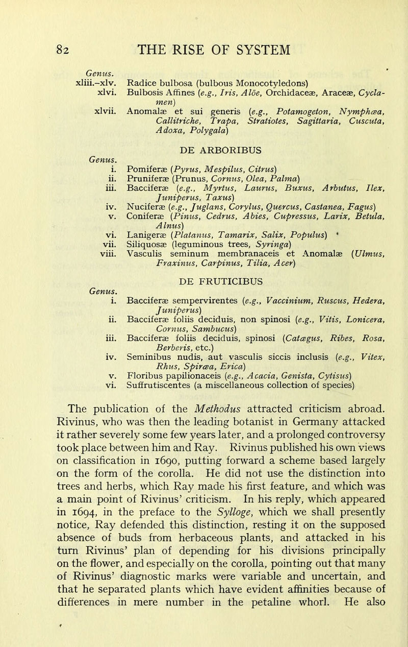Genus. xliii.-xlv. xlvi. xlvii. Genus. i. ii. iii. iv. v. vi. vii. viii. Genus. i. 11. iii. v. vi. Radice bulbosa (bulbous Monocotyledons) Bulbosis Affines (e.g., Iris, Aloe, Orchidaceas, Araceae, Cycla- men) Anomalse et sui generis (e.g., Potamogeton, Nymphma, Callitriche, Trapa, Stratiotes, Sagittaria, Cuscula, Adoxa, Poly gala) DE ARBORIBUS Pomiferae (Pyrus, Mespilus, Citrus) Pruniferae (Prunus, Cornus, Olea, Palma) Bacciferae (e.g., Myrtus, Laurus, Buxus, Arbutus, Ilex, Juniperus, Taxus) Nuciferae (e.g., Juglans, Corylus, Quercus, Castanea, Fagus) Coniferae (Pinus, Cedrus, Abies, Cupressus, Larix, Betula, A Inus) Lanigerae (Platanus, Tamarix, Salix, Populus) * Siliquosae (leguminous trees, Syringa) Vasculis seminum membranaceis et Anomalae (Ulmus, Fraxinus, Carpinus, Tilia, Acer) DE FRUTICIBUS Bacciferae sempervirentes (e.g., Vaccinium, Ruscus, Hedera, Juniperus) Bacciferae foliis deciduis, non spinosi (e.g., Vitis, Lonicera, Cornus, Sambucus) Bacciferae foliis deciduis, spinosi (Catcegus, Ribes, Rosa, Berberis, etc.) Seminibus nudis, aut vasculis siccis inclusis (e.g., Vitex, Rhus, Spircea, Erica) Floribus papilionaceis (e.g., Acacia, Genista, Cytisus) Suffrutiscentes (a miscellaneous collection of species) The publication of the Methodus attracted criticism abroad. Rivinus, who was then the leading botanist in Germany attacked it rather severely some few years later, and a prolonged controversy took place between him and Ray. Rivinus published his own views on classification in 1690, putting forward a scheme based largely on the form of the corolla. He did not use the distinction into trees and herbs, which Ray made his first feature, and which was a main point of Rivinus’ criticism. In his reply, which appeared in 1694, in the preface to the Sylloge, which we shall presently notice, Ray defended this distinction, resting it on the supposed absence of buds from herbaceous plants, and attacked in his turn Rivinus’ plan of depending for his divisions principally on the flower, and especially on the corolla, pointing out that many of Rivinus’ diagnostic marks were variable and uncertain, and that he separated plants which have evident affinities because of differences in mere number in the petaline whorl. He also