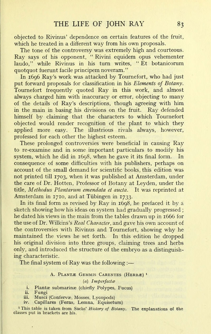 objected to Rivinus’ dependence on certain features of the fruit, which he treated in a different way from his own proposals. The tone of the controversy was extremely high and courteous. Ray says of his opponent, “ Rivini equidem opus vehementer laudo,” while Rivinus in his turn writes, “ Et botanicorum quotquot fuerunt facile principem noveram.” In 1696 Ray’s work was attacked by Tournefort, who had just put forward proposals for classification in his Elements of Botany. Tournefort frequently quoted Ray in this work, and almost always charged him with inaccuracy or error, objecting to many of the details of Ray’s descriptions, though agreeing with him in the main in basing his divisions on the fruit. Ray defended himself by claiming that the characters to which Tournefort objected would render recognition of the plant to which they applied more easy. The illustrious rivals always, however, professed for each other the highest esteem. These prolonged controversies were beneficial in causing Ray to re-examine and in some important particulars to modify his system, which he did in 1698, when he gave it its final form. In consequence of some difficulties with his publishers, perhaps on account of the small demand for scientific books, this edition was not printed till 1703, when it was published at Amsterdam, under the care of Dr. Hotten, Professor of Botany at Leyden, under the title, Methodus Plantarum emendata et aucta. It was reprinted at Amsterdam in 1710, and at Tubingen in 1733. In its final form as revised by Ray in 1698, he prefaced it by a sketch showing how his ideas on system had gradually progressed ; he dated his views in the main from the tables drawn up in 1666 for the use of Dr. Wilkins’s Real Character, and gave his own account of the controversies with Rivinus and Tournefort, showing why he maintained the views he set forth. In this edition he dropped his original division into three groups, claiming trees and herbs only, and introduced the structure of the embryo as a distinguish- ing characteristic. The final system of Ray was the following :— A. Plants Gemmis Carentes (Herb,®) 1 (a) Imperfecta i. Plant® submarine (chiefly Polypes, Fucus) ii. Fungi iii. Musci (Conferva, Mosses, Lycopods) iv. Capillares (Ferns, Lemna, Equisetum) 1 This table is taken from Sachs’ History of Botany. The explanations of the classes put in brackets are his.