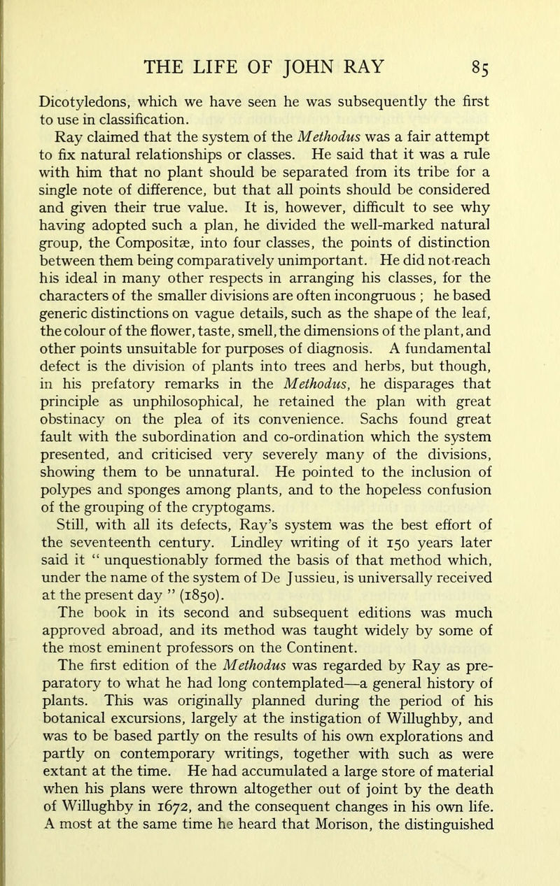 Dicotyledons, which we have seen he was subsequently the first to use in classification. Ray claimed that the system of the Methodus was a fair attempt to fix natural relationships or classes. He said that it was a rule with him that no plant should be separated from its tribe for a single note of difference, but that all points should be considered and given their true value. It is, however, difficult to see why having adopted such a plan, he divided the well-marked natural group, the Compositae, into four classes, the points of distinction between them being comparatively unimportant. He did not reach his ideal in many other respects in arranging his classes, for the characters of the smaller divisions are often incongruous ; he based generic distinctions on vague details, such as the shape of the leaf, the colour of the flower, taste, smell, the dimensions of the plant, and other points unsuitable for purposes of diagnosis. A fundamental defect is the division of plants into trees and herbs, but though, in his prefatory remarks in the Methodus, he disparages that principle as unphilosophical, he retained the plan with great obstinacy on the plea of its convenience. Sachs found great fault with the subordination and co-ordination which the system presented, and criticised very severely many of the divisions, showing them to be unnatural. He pointed to the inclusion of polypes and sponges among plants, and to the hopeless confusion of the grouping of the cryptogams. Still, with all its defects, Ray’s system was the best effort of the seventeenth century. Lindley writing of it 150 years later said it “ unquestionably formed the basis of that method which, under the name of the system of De Jussieu, is universally received at the present day ” (1850). The book in its second and subsequent editions was much approved abroad, and its method was taught widely by some of the most eminent professors on the Continent. The first edition of the Methodus was regarded by Ray as pre- paratory to what he had long contemplated—a general history of plants. This was originally planned during the period of his botanical excursions, largely at the instigation of Willughby, and was to be based partly on the results of his own explorations and partly on contemporary writings, together with such as were extant at the time. He had accumulated a large store of material when his plans were thrown altogether out of joint by the death of Willughby in 1672, and the consequent changes in his own life. A most at the same time he heard that Morison, the distinguished