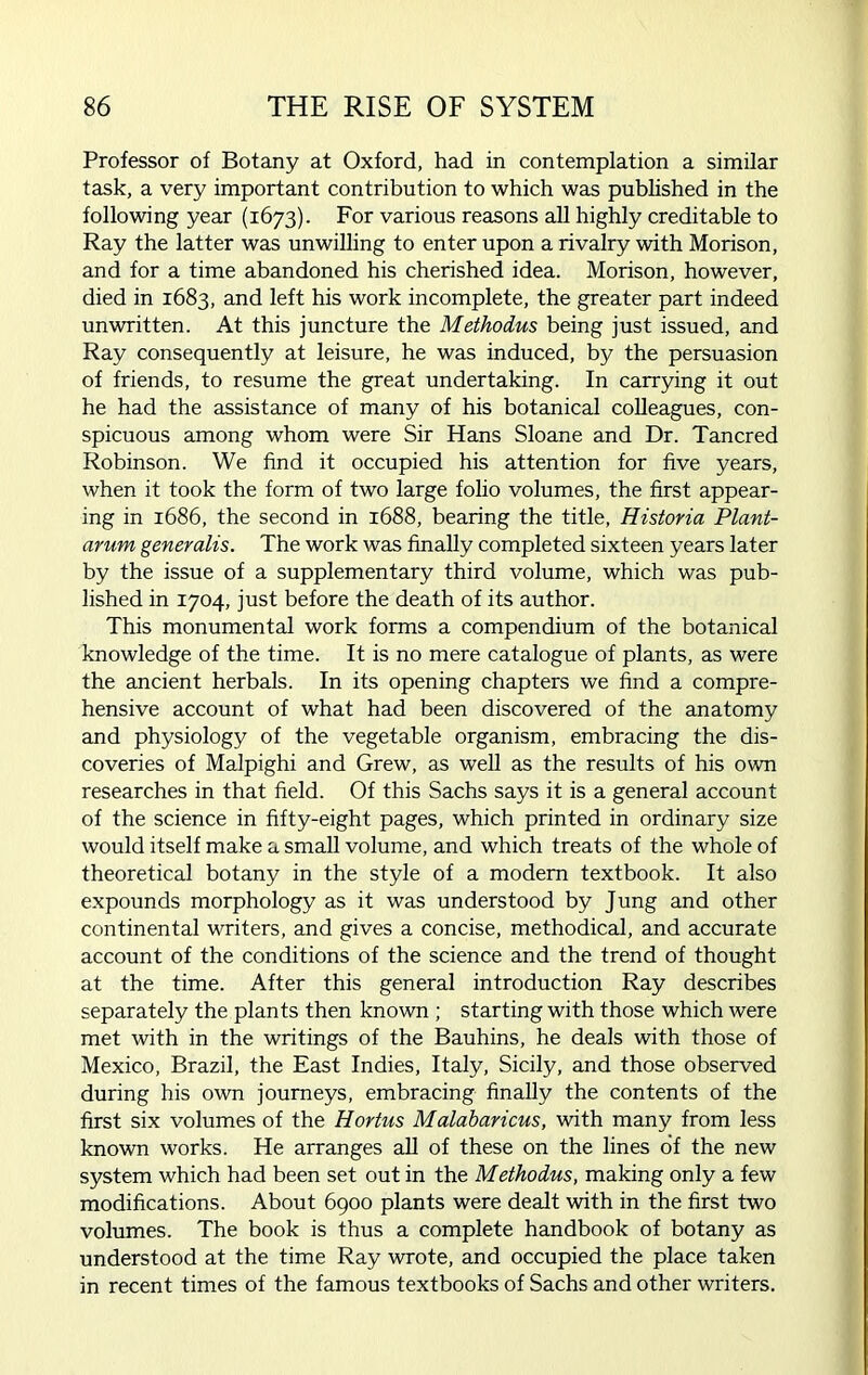 Professor of Botany at Oxford, had in contemplation a similar task, a very important contribution to which was published in the following year (1673). For various reasons all highly creditable to Ray the latter was unwilling to enter upon a rivalry with Morison, and for a time abandoned his cherished idea. Morison, however, died in 1683, and left his work incomplete, the greater part indeed unwritten. At this juncture the Methodus being just issued, and Ray consequently at leisure, he was induced, by the persuasion of friends, to resume the great undertaking. In carrying it out he had the assistance of many of his botanical colleagues, con- spicuous among whom were Sir Hans Sloane and Dr. Tancred Robinson. We find it occupied his attention for five years, when it took the form of two large folio volumes, the first appear- ing in 1686, the second in 1688, bearing the title, Historia Plant- arum generalis. The work was finally completed sixteen years later by the issue of a supplementary third volume, which was pub- lished in 1704, just before the death of its author. This monumental work forms a compendium of the botanical knowledge of the time. It is no mere catalogue of plants, as were the ancient herbals. In its opening chapters we find a compre- hensive account of what had been discovered of the anatomy and physiology of the vegetable organism, embracing the dis- coveries of Malpighi and Grew, as well as the results of his own researches in that field. Of this Sachs says it is a general account of the science in fifty-eight pages, which printed in ordinary size would itself make a small volume, and which treats of the whole of theoretical botany in the style of a modem textbook. It also expounds morphology as it was understood by Jung and other continental writers, and gives a concise, methodical, and accurate account of the conditions of the science and the trend of thought at the time. After this general introduction Ray describes separately the plants then known ; starting with those which were met with in the writings of the Bauhins, he deals with those of Mexico, Brazil, the East Indies, Italy, Sicily, and those observed during his own journeys, embracing finally the contents of the first six volumes of the Hortus Malabaricus, with many from less known works. He arranges all of these on the lines of the new system which had been set out in the Methodus, making only a few modifications. About 6900 plants were dealt with in the first two volumes. The book is thus a complete handbook of botany as understood at the time Ray wrote, and occupied the place taken in recent times of the famous textbooks of Sachs and other writers.