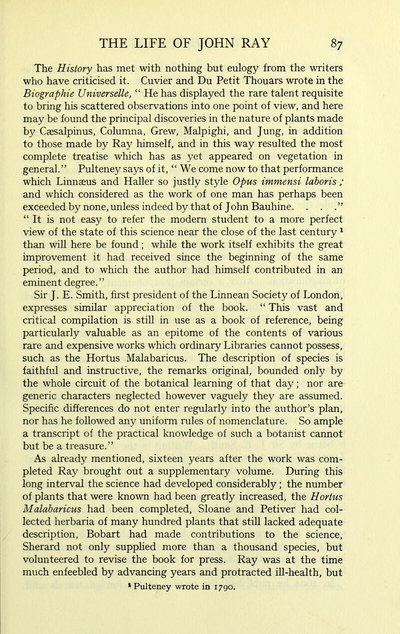The History has met with nothing but eulogy from the writers who have criticised it. Cuvier and Du Petit Thouars wrote in the Biographie Universelle, “ He has displayed the rare talent requisite to bring his scattered observations into one point of view, and here may be found the principal discoveries in the nature of plants made by Caesalpinus, Columna, Grew, Malpighi, and Jung, in addition to those made by Ray himself, and in this way resulted the most complete treatise which has as yet appeared on vegetation in general.” Pulteney says of it, “ We come now to that performance which Linnaeus and Haller so justly style Opus immensi laboris ; and which considered as the work of one man has perhaps been exceeded by none, unless indeed by that of John Bauhine. . . “ It is not easy to refer the modern student to a more perfect view of the state of this science near the close of the last century 1 than will here be found; while the work itself exhibits the great improvement it had received since the beginning of the same period, and to which the author had himself contributed in an eminent degree.” Sir J. E. Smith, first president of the Linnean Society of London, expresses similar appreciation of the book. “ This vast and critical compilation is still in use as a book of reference, being particularly valuable as an epitome of the contents of various rare and expensive works which ordinary Libraries cannot possess, such as the Hortus Malabaricus. The description of species is faithful and instructive, the remarks original, bounded only by the whole circuit of the botanical learning of that day; nor are generic characters neglected however vaguely they are assumed. Specific differences do not enter regularly into the author’s plan, nor has he followed any uniform rules of nomenclature. So ample a transcript of the practical knowledge of such a botanist cannot but be a treasure.” As already mentioned, sixteen years after the work was com- pleted Ray brought out a supplementary volume. During this long interval the science had developed considerably ; the number of plants that were known had been greatly increased, the Hortus Malabaricus had been completed, Sloane and Petiver had col- lected herbaria of many hundred plants that still lacked adequate description, Bobart had made contributions to the science, Sherard not only supplied more than a thousand species, but volunteered to revise the book for press. Ray was at the time much enfeebled by advancing years and protracted ill-health, but 1 Pulteney wrote in 1790.