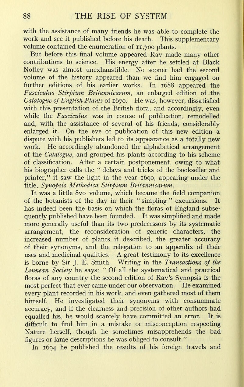 with the assistance of many friends he was able to complete the work and see it published before his death. This supplementary volume contained the enumeration of 11,700 plants. But before this final volume appeared Ray made many other contributions to science. His energy after he settled at Black Notley was almost unexhaustible. No sooner had the second volume of the history appeared than we find him engaged on further editions of his earlier works. In 1688 appeared the Fasciculus Stirpium Britannicarum, an enlarged edition of the Catalogue of English Plants of 1670. He was, however, dissatisfied with this presentation of the British flora, and accordingly, even while the Fasciculus was in course of publication, remodelled and, with the assistance of several of his friends, considerably enlarged it. On the eve of publication of this new edition a dispute with his publishers led to its appearance as a totally new work. He accordingly abandoned the alphabetical arrangement of the Catalogue, and grouped his plants according to his scheme of classification. After a certain postponement, owing to what his biographer calls the “ delays and tricks of the bookseller and printer,” it saw the light in the year 1690, appearing under the title, Synopsis Methodica Stirpium Britannicarum. It was a little 8vo volume, which became the field companion of the botanists of the day in their “ simpling ” excursions. It has indeed been the basis on which the floras of England subse- quently published have been founded. It was simplified and made more generally useful than its two predecessors by its systematic arrangement, the reconsideration of generic characters, the increased number of plants it described, the greater accuracy of their synonyms, and the relegation to an appendix of their uses and medicinal qualities. A great testimony to its excellence is borne by Sir J. E. Smith. Writing in the Transactions of the Linnean Society he says: “ Of all the systematical and practical floras of any country the second edition of Ray’s Synopsis is the most perfect that ever came under our observation. He examined every plant recorded in his work, and even gathered most of them himself. He investigated their synonyms with consummate accuracy, and if the clearness and precision of other authors had equalled his, he would scarcely have committed an error. It is difficult to find him in a mistake or misconception respecting Nature herself, though he sometimes misapprehends the bad figures or lame descriptions he was obliged to consult.” In 1694 he published the results of his foreign travels and