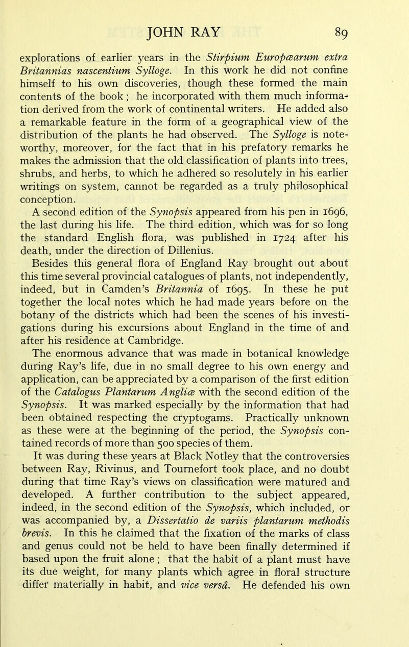 explorations of earlier years in the Stirpium Europcearum extra Britannias nascentium Sylloge. In this work he did not confine himself to his own discoveries, though these formed the main contents of the book; he incorporated with them much informa- tion derived from the work of continental writers. He added also a remarkable feature in the form of a geographical view of the distribution of the plants he had observed. The Sylloge is note- worthy, moreover, for the fact that in his prefatory remarks he makes the admission that the old classification of plants into trees, shrubs, and herbs, to which he adhered so resolutely in his earlier writings on system, cannot be regarded as a truly philosophical conception. A second edition of the Synopsis appeared from his pen in 1696, the last during his life. The third edition, which was for so long the standard English flora, was published in 1724 after his death, under the direction of Dillenius. Besides this general flora of England Ray brought out about this time several provincial catalogues of plants, not independently, indeed, but in Camden’s Britannia of 1695. In these he put together the local notes which he had made years before on the botany of the districts which had been the scenes of his investi- gations during his excursions about England in the time of and after his residence at Cambridge. The enormous advance that was made in botanical knowledge during Ray’s life, due in no small degree to his own energy and application, can be appreciated by a comparison of the first edition of the Catalogus Plantarum Anglice with the second edition of the Synopsis. It was marked especially by the information that had been obtained respecting the cryptogams. Practically unknown as these were at the beginning of the period, the Synopsis con- tained records of more than 500 species of them. It was during these years at Black Notley that the controversies between Ray, Rivinus, and Toumefort took place, and no doubt during that time Ray’s views on classification were matured and developed. A further contribution to the subject appeared, indeed, in the second edition of the Synopsis, which included, or was accompanied by, a Dissertatio de variis plantamm methodis brevis. In this he claimed that the fixation of the marks of class and genus could not be held to have been finally determined if based upon the fruit alone ; that the habit of a plant must have its due weight, for many plants which agree in floral structure differ materially in habit, and vice versa. He defended his own
