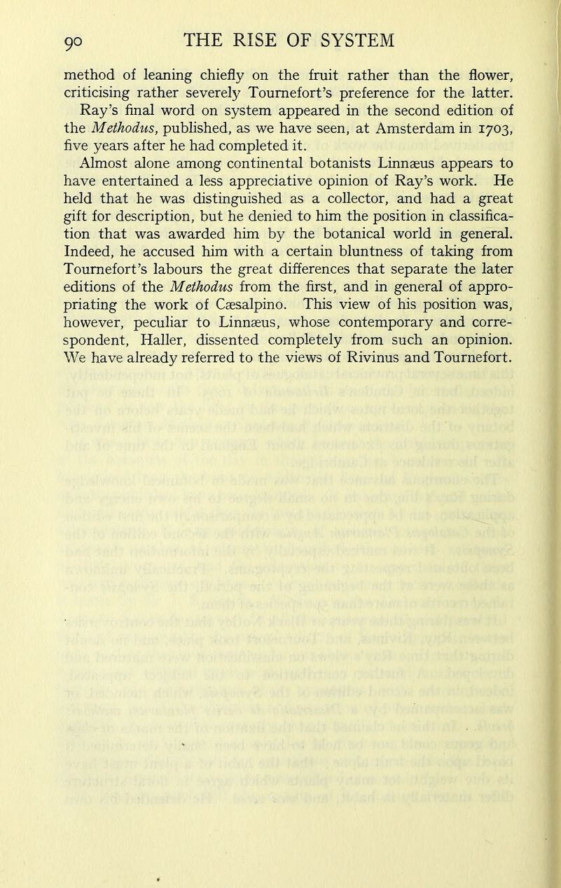 9° method of leaning chiefly on the fruit rather than the flower, criticising rather severely Toumefort’s preference for the latter. Ray’s final word on system appeared in the second edition of the Methodus, published, as we have seen, at Amsterdam in 1703, five years after he had completed it. Almost alone among continental botanists Linnaeus appears to have entertained a less appreciative opinion of Ray’s work. He held that he was distinguished as a collector, and had a great gift for description, but he denied to him the position in classifica- tion that was awarded him by the botanical world in general. Indeed, he accused him with a certain bluntness of taking from Tournefort’s labours the great differences that separate the later editions of the Methodus from the first, and in general of appro- priating the work of Csesalpino. This view of his position was, however, peculiar to Linnaeus, whose contemporary and corre- spondent, Haller, dissented completely from such an opinion. We have already referred to the views of Rivinus and Tournefort.