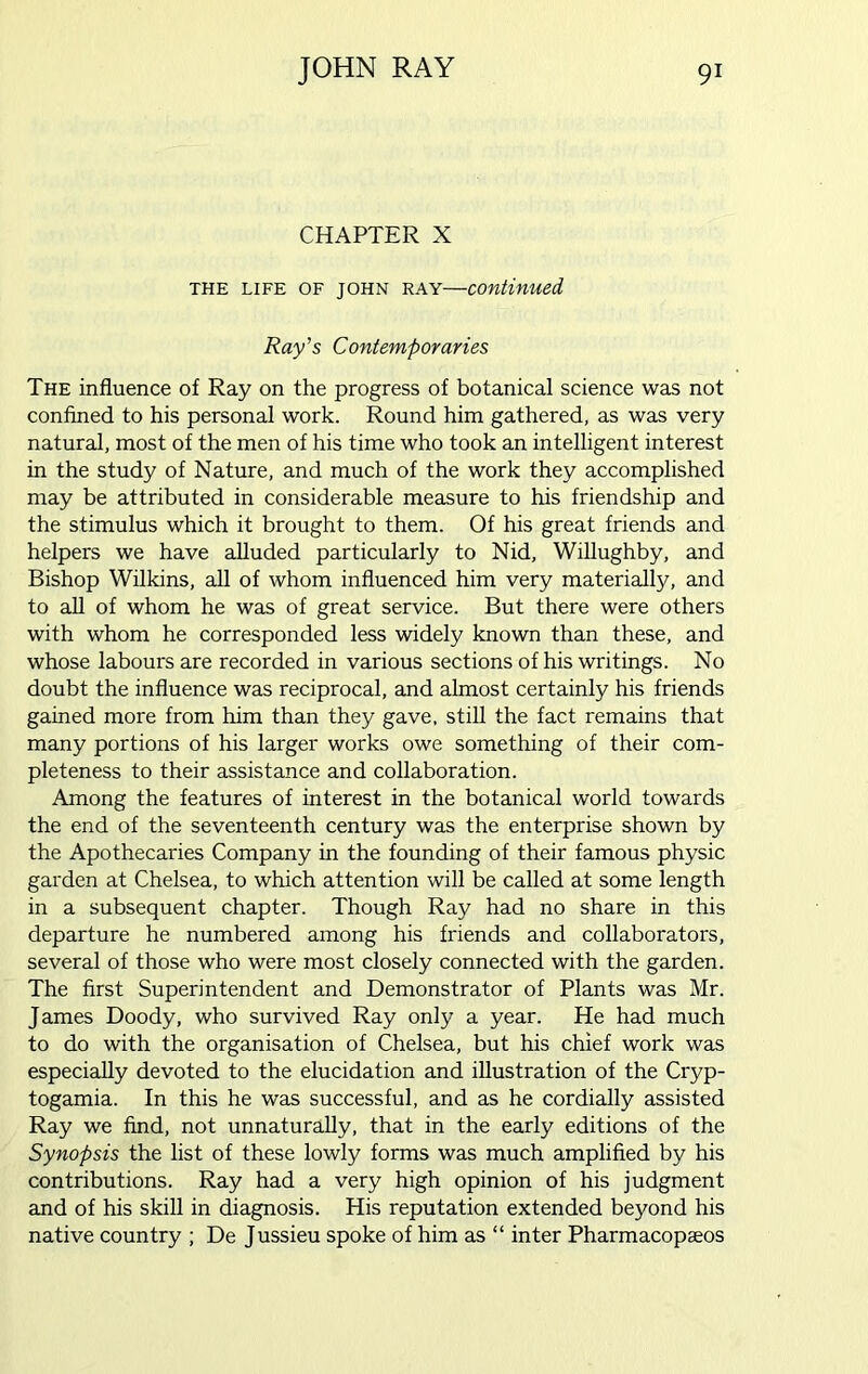 CHAPTER X the life OF JOHN ray—continued, Ray’s Contemporaries The influence of Ray on the progress of botanical science was not confined to his personal work. Round him gathered, as was very natural, most of the men of his time who took an intelligent interest in the study of Nature, and much of the work they accomplished may be attributed in considerable measure to his friendship and the stimulus which it brought to them. Of his great friends and helpers we have alluded particularly to Nid, Willughby, and Bishop Wilkins, all of whom influenced him very materially, and to all of whom he was of great service. But there were others with whom he corresponded less widely known than these, and whose labours are recorded in various sections of his writings. No doubt the influence was reciprocal, and almost certainly his friends gained more from him than they gave, still the fact remains that many portions of his larger works owe something of their com- pleteness to their assistance and collaboration. Among the features of interest in the botanical world towards the end of the seventeenth century was the enterprise shown by the Apothecaries Company in the founding of their famous physic garden at Chelsea, to which attention will be called at some length in a subsequent chapter. Though Ray had no share in this departure he numbered among his friends and collaborators, several of those who were most closely connected with the garden. The first Superintendent and Demonstrator of Plants was Mr. James Doody, who survived Ray only a year. He had much to do with the organisation of Chelsea, but his chief work was especially devoted to the elucidation and illustration of the Cryp- togamia. In this he was successful, and as he cordially assisted Ray we find, not unnaturally, that in the early editions of the Synopsis the list of these lowly forms was much amplified by his contributions. Ray had a very high opinion of his judgment and of his skill in diagnosis. His reputation extended beyond his native country ; De Jussieu spoke of him as “ inter Pharmacopseos