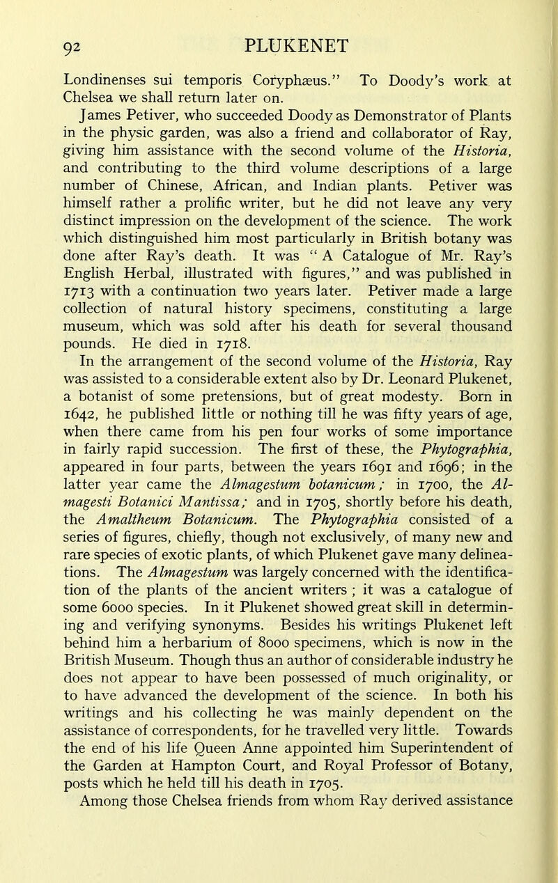 PLUKENET Londinenses sui temporis Coryphaeus.” To Doody’s work at Chelsea we shall return later on. J ames Petiver, who succeeded Doody as Demonstrator of Plants in the physic garden, was also a friend and collaborator of Ray, giving him assistance with the second volume of the Historia, and contributing to the third volume descriptions of a large number of Chinese, African, and Indian plants. Petiver was himself rather a prolific writer, but he did not leave any very distinct impression on the development of the science. The work which distinguished him most particularly in British botany was done after Ray’s death. It was “ A Catalogue of Mr. Ray’s English Herbal, illustrated with figures,” and was published in 1713 with a continuation two years later. Petiver made a large collection of natural history specimens, constituting a large museum, which was sold after his death for several thousand pounds. He died in 1718. In the arrangement of the second volume of the Historia, Ray was assisted to a considerable extent also by Dr. Leonard Plukenet, a botanist of some pretensions, but of great modesty. Born in 1642, he published little or nothing till he was fifty years of age, when there came from his pen four works of some importance in fairly rapid succession. The first of these, the Phytographia, appeared in four parts, between the years 1691 and 1696; in the latter year came the Almagestum botanicum; in 1700, the Al- magesti Botanici Mantissa; and in 1705, shortly before his death, the Amaltheum Botanicum. The Phytographia consisted of a series of figures, chiefly, though not exclusively, of many new and rare species of exotic plants, of which Plukenet gave many delinea- tions. The Almagestum was largely concerned with the identifica- tion of the plants of the ancient writers ; it was a catalogue of some 6000 species. In it Plukenet showed great skill in determin- ing and verifying synonyms. Besides his writings Plukenet left behind him a herbarium of 8000 specimens, which is now in the British Museum. Though thus an author of considerable industry he does not appear to have been possessed of much originality, or to have advanced the development of the science. In both his writings and his collecting he was mainly dependent on the assistance of correspondents, for he travelled very little. Towards the end of his life Queen Anne appointed him Superintendent of the Garden at Hampton Court, and Royal Professor of Botany, posts which he held till his death in 1705. Among those Chelsea friends from whom Ray derived assistance