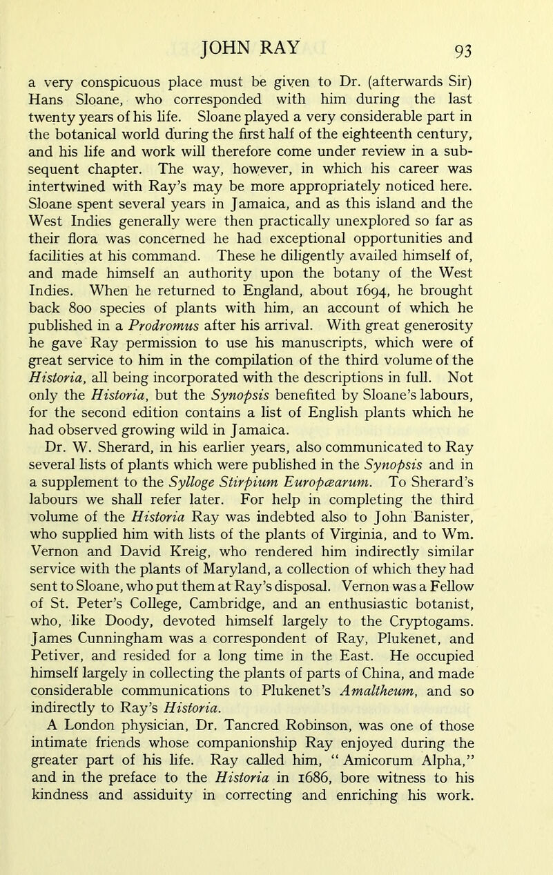a very conspicuous place must be given to Dr. (afterwards Sir) Hans Sloane, who corresponded with him during the last twenty years of his life. Sloane played a very considerable part in the botanical world during the first half of the eighteenth century, and his life and work will therefore come under review in a sub- sequent chapter. The way, however, in which his career was intertwined with Ray’s may be more appropriately noticed here. Sloane spent several years in Jamaica, and as this island and the West Indies generally were then practically unexplored so far as their flora was concerned he had exceptional opportunities and facilities at his command. These he diligently availed himself of, and made himself an authority upon the botany of the West Indies. When he returned to England, about 1694, he brought back 800 species of plants with him, an account of which he published in a Prodromus after his arrival. With great generosity he gave Ray permission to use his manuscripts, which were of great service to him in the compilation of the third volume of the Historia, all being incorporated with the descriptions in full. Not only the Historia, but the Synopsis benefited by Sloane’s labours, for the second edition contains a list of English plants which he had observed growing wild in Jamaica. Dr. W. Sherard, in his earlier years, also communicated to Ray several lists of plants which were published in the Synopsis and in a supplement to the Sylloge Stirpium Europcearum. To Sherard’s labours we shall refer later. For help in completing the third volume of the Historia Ray was indebted also to John Banister, who supplied him with lists of the plants of Virginia, and to Wm. Vernon and David Kreig, who rendered him indirectly similar service with the plants of Maryland, a collection of which they had sent to Sloane, who put them at Ray’s disposal. Vernon was a Fellow of St. Peter’s College, Cambridge, and an enthusiastic botanist, who, like Doody, devoted himself largely to the Cryptogams. James Cunningham was a correspondent of Ray, Plukenet, and Petiver, and resided for a long time in the East. He occupied himself largely in collecting the plants of parts of China, and made considerable communications to Plukenet’s Amaltheum, and so indirectly to Ray’s Historia. A London physician, Dr. Tancred Robinson, was one of those intimate friends whose companionship Ray enjoyed during the greater part of his life. Ray called him, “ Amicorum Alpha,” and in the preface to the Historia in 1686, bore witness to his kindness and assiduity in correcting and enriching his work.