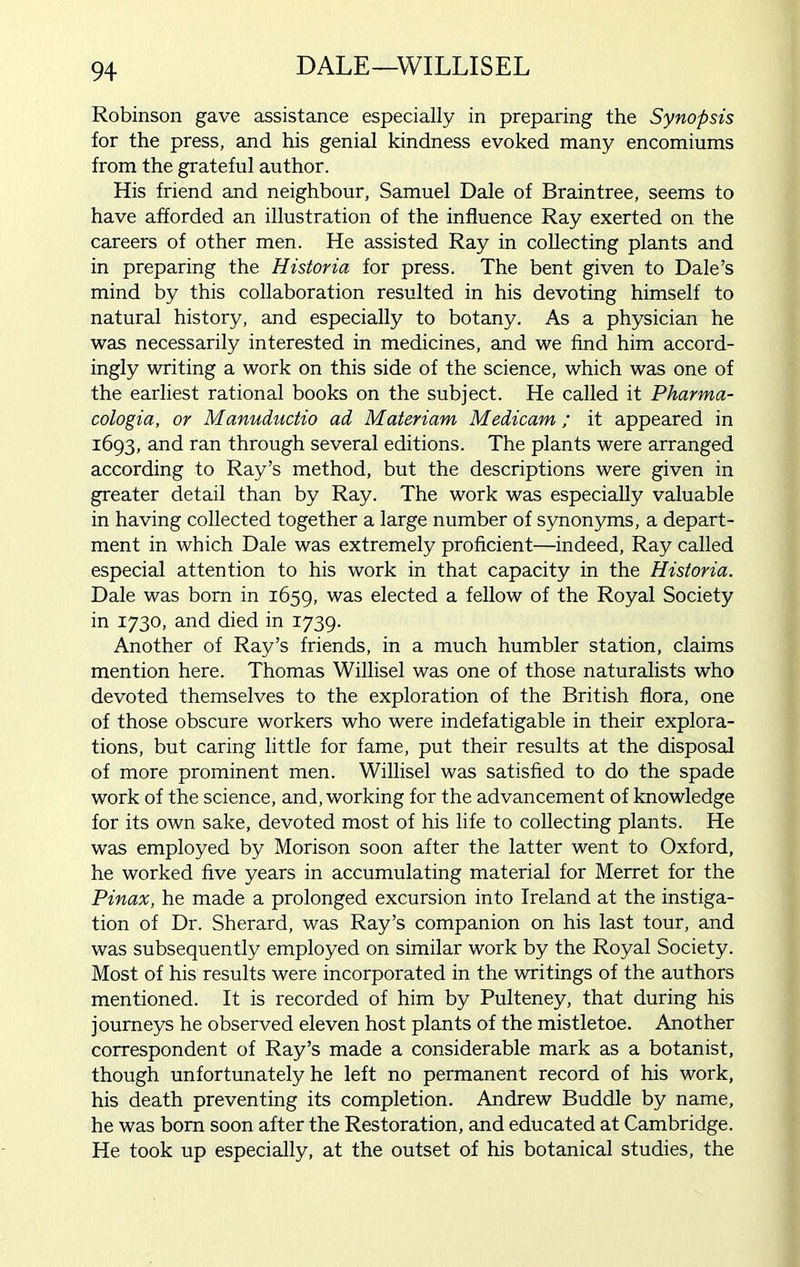 DALE—WILLISEL Robinson gave assistance especially in preparing the Synopsis for the press, and his genial kindness evoked many encomiums from the grateful author. His friend and neighbour, Samuel Dale of Braintree, seems to have afforded an illustration of the influence Ray exerted on the careers of other men. He assisted Ray in collecting plants and in preparing the Historia for press. The bent given to Dale’s mind by this collaboration resulted in his devoting himself to natural history, and especially to botany. As a physician he was necessarily interested in medicines, and we find him accord- ingly writing a work on this side of the science, which was one of the earliest rational books on the subject. He called it Pharma- cologia, or Manuductio ad Materiam Medicam; it appeared in 1693, and ran through several editions. The plants were arranged according to Ray’s method, but the descriptions were given in greater detail than by Ray. The work was especially valuable in having collected together a large number of synonyms, a depart- ment in which Dale was extremely proficient—indeed, Ray called especial attention to his work in that capacity in the Historia. Dale was born in 1659, was elected a fellow of the Royal Society in 1730, and died in 1739. Another of Ray’s friends, in a much humbler station, claims mention here. Thomas Willisel was one of those naturalists who devoted themselves to the exploration of the British flora, one of those obscure workers who were indefatigable in their explora- tions, but caring little for fame, put their results at the disposal of more prominent men. Willisel was satisfied to do the spade work of the science, and, working for the advancement of knowledge for its own sake, devoted most of his life to collecting plants. He was employed by Morison soon after the latter went to Oxford, he worked five years in accumulating material for Merret for the Pinax, he made a prolonged excursion into Ireland at the instiga- tion of Dr. Sherard, was Ray’s companion on his last tour, and was subsequently employed on similar work by the Royal Society. Most of his results were incorporated in the writings of the authors mentioned. It is recorded of him by Pulteney, that during his journeys he observed eleven host plants of the mistletoe. Another correspondent of Ray’s made a considerable mark as a botanist, though unfortunately he left no permanent record of his work, his death preventing its completion. Andrew Buddie by name, he was born soon after the Restoration, and educated at Cambridge. He took up especially, at the outset of his botanical studies, the