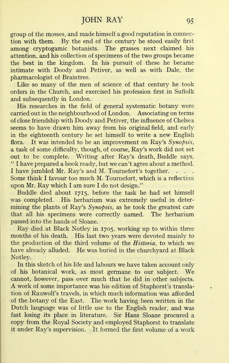 group of the mosses, and made himself a good reputation in connec- tion with them. By the end of the century he stood easily first among cryptogamic botanists. The grasses next claimed his attention, and his collection of specimens of the two groups became the best in the kingdom. In his pursuit of these he became intimate with Doody and Petiver, as well as with Dale, the pharmacologist of Braintree. Like so many of the men of science of that century he took orders in the Church, and exercised his profession first in Suffolk and subsequently in London. His researches in the field of general systematic botany were carried out in the neighbourhood of London. Associating on terms of close friendship with Doody and Petiver, the influence of Chelsea seems to have drawn him away from his original field, and early in the eighteenth century he set himself to write a new English flora. It was intended to be an improvement on Ray’s Synopsis, a task of some difficulty, though, of course, Ray’s work did not set out to be complete. Writing after Ray’s death, Buddie says, “ I have prepared a book ready, but we can’t agree about a method. I have jumbled Mr. Ray’s and M. Tournefort’s together. . . . Some think I favour too much M. Toumefort, which is a reflection upon Mr. Ray which I am sure I do not design.” Buddie died about 1715, before the task he had set himself was completed. His herbarium was extremely useful in deter- mining the plants of Ray’s Synopsis, as he took the greatest care that all his specimens were correctly named. The herbarium passed into the hands of Sloane. Ray died at Black Notley in 1705, working up to within three months of his death. His last two years were devoted mainly to the production of the third volume of the Historia, to which we have already alluded. He was buried in the churchyard at Black Notley. In this sketch of his life and labours we have taken account only of his botanical work, as most germane to our subject. We cannot, however, pass over much that he did in other subjects. A work of some importance was his edition of Staphorst’s transla- tion of Rauwolf’s travels, in which much information was afforded of the botany of the East. The work having been written in the Dutch language was of little use to the English reader, and was fast losing its place in literature. Sir Hans Sloane procured a copy from the Royal Society and employed Staphorst to translate it under Ray’s supervision. It formed the first volume of a work