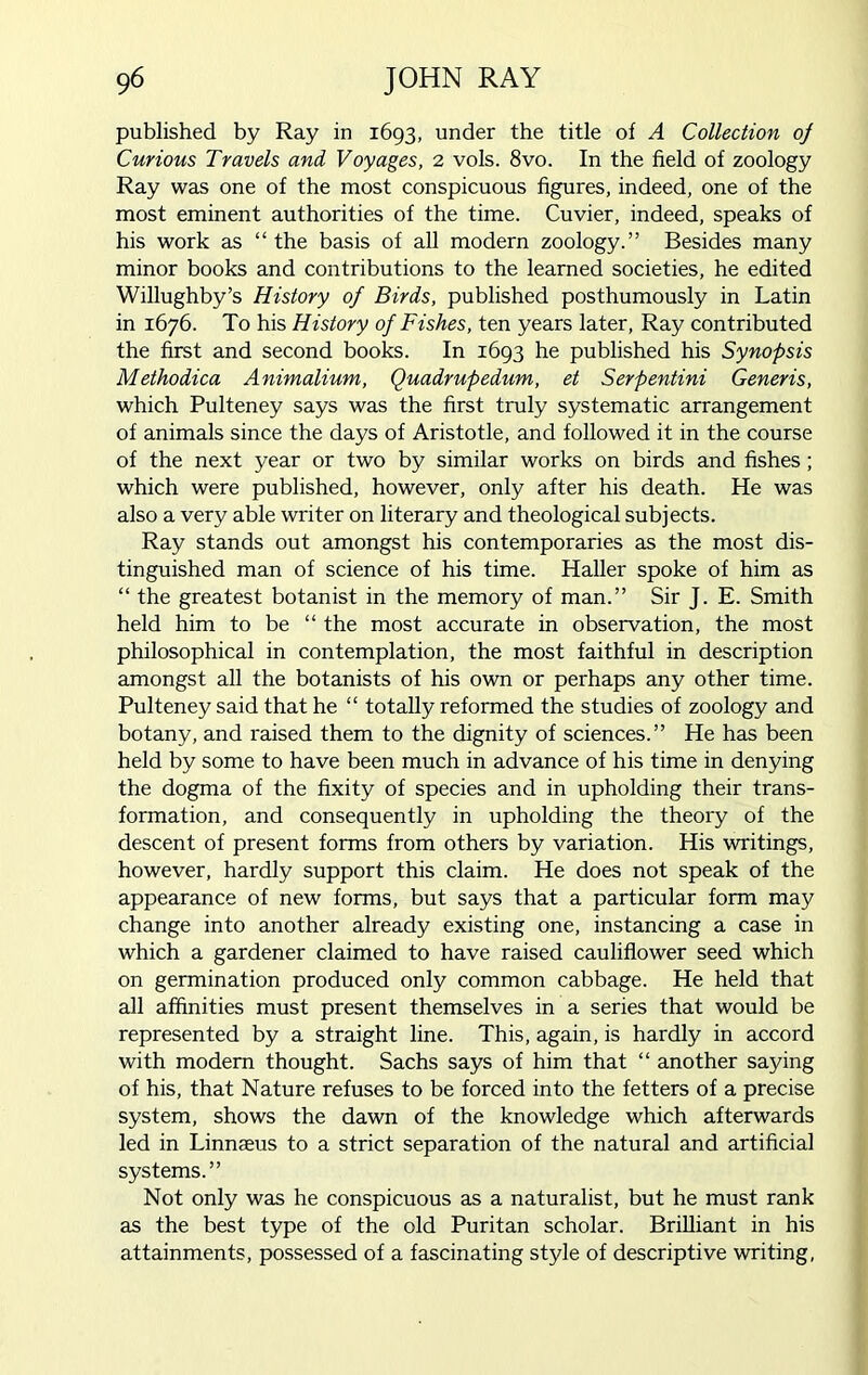 published by Ray in 1693, under the title of A Collection oj Curious Travels and Voyages, 2 vols. 8vo. In the field of zoology Ray was one of the most conspicuous figures, indeed, one of the most eminent authorities of the time. Cuvier, indeed, speaks of his work as “the basis of all modern zoology.” Besides many minor books and contributions to the learned societies, he edited Willughby’s History of Birds, published posthumously in Latin in 1676. To his History of Fishes, ten years later, Ray contributed the first and second books. In 1693 he published his Synopsis Methodica Animalium, Quadrupedum, et Serpentini Generis, which Pulteney says was the first truly systematic arrangement of animals since the days of Aristotle, and followed it in the course of the next year or two by similar works on birds and fishes; which were published, however, only after his death. He was also a very able writer on literary and theological subjects. Ray stands out amongst his contemporaries as the most dis- tinguished man of science of his time. Haller spoke of him as “ the greatest botanist in the memory of man.” Sir J. E. Smith held him to be “ the most accurate in observation, the most philosophical in contemplation, the most faithful in description amongst all the botanists of his own or perhaps any other time. Pulteney said that he “ totally reformed the studies of zoology and botany, and raised them to the dignity of sciences.” He has been held by some to have been much in advance of his time in denying the dogma of the fixity of species and in upholding their trans- formation, and consequently in upholding the theory of the descent of present forms from others by variation. His writings, however, hardly support this claim. He does not speak of the appearance of new forms, but says that a particular form may change into another already existing one, instancing a case in which a gardener claimed to have raised cauliflower seed which on germination produced only common cabbage. He held that all affinities must present themselves in a series that would be represented by a straight line. This, again, is hardly in accord with modem thought. Sachs says of him that “ another saying of his, that Nature refuses to be forced into the fetters of a precise system, shows the dawn of the knowledge which afterwards led in Linnaeus to a strict separation of the natural and artificial systems.” Not only was he conspicuous as a naturalist, but he must rank as the best type of the old Puritan scholar. Brilliant in his attainments, possessed of a fascinating style of descriptive writing,