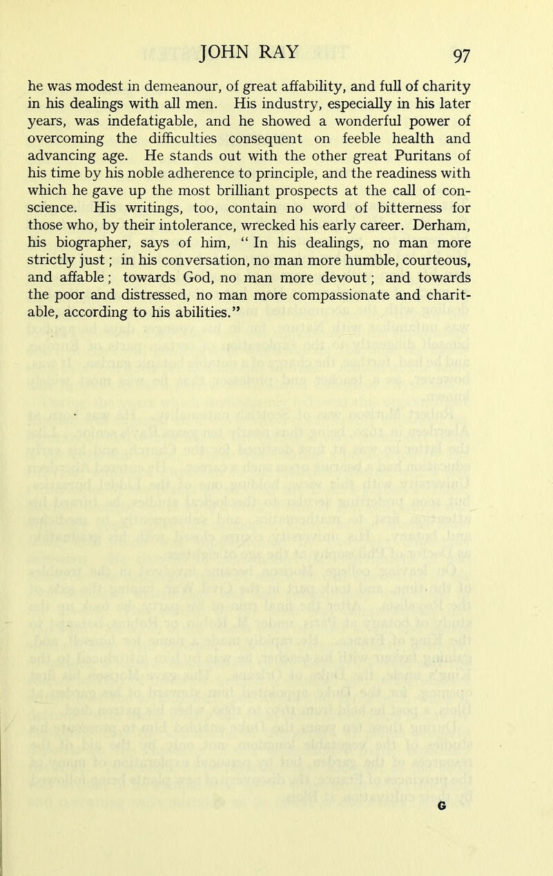 he was modest in demeanour, of great affability, and full of charity in his dealings with all men. His industry, especially in his later years, was indefatigable, and he showed a wonderful power of overcoming the difficulties consequent on feeble health and advancing age. He stands out with the other great Puritans of his time by his noble adherence to principle, and the readiness with which he gave up the most brilliant prospects at the call of con- science. His writings, too, contain no word of bitterness for those who, by their intolerance, wrecked his early career. Derham, his biographer, says of him, “ In his dealings, no man more strictly just; in his conversation, no man more humble, courteous, and affable; towards God, no man more devout; and towards the poor and distressed, no man more compassionate and charit- able, according to his abilities.” G