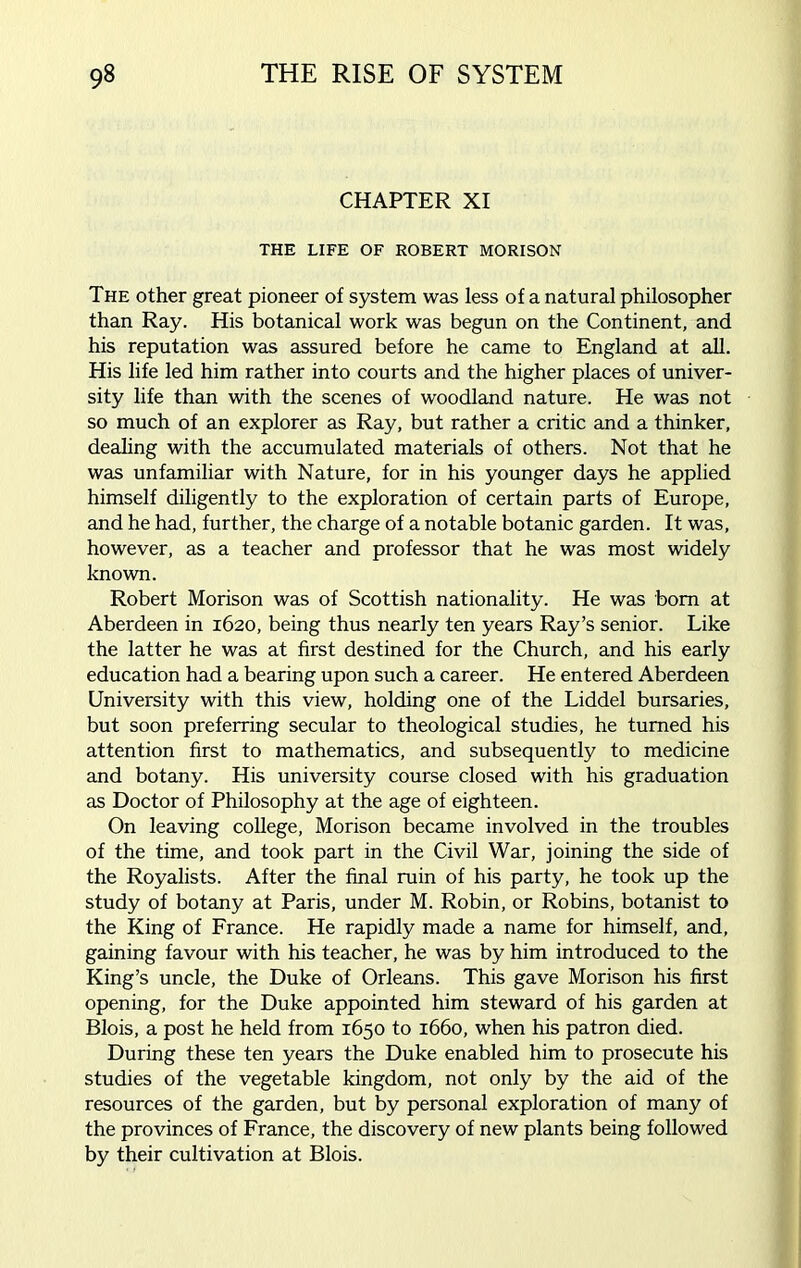 CHAPTER XI THE LIFE OF ROBERT MORISON The other great pioneer of system was less of a natural philosopher than Ray. His botanical work was begun on the Continent, and his reputation was assured before he came to England at all. His life led him rather into courts and the higher places of univer- sity life than with the scenes of woodland nature. He was not so much of an explorer as Ray, but rather a critic and a thinker, dealing with the accumulated materials of others. Not that he was unfamiliar with Nature, for in his younger days he applied himself diligently to the exploration of certain parts of Europe, and he had, further, the charge of a notable botanic garden. It was, however, as a teacher and professor that he was most widely known. Robert Morison was of Scottish nationality. He was bom at Aberdeen in 1620, being thus nearly ten years Ray’s senior. Like the latter he was at first destined for the Church, and his early education had a bearing upon such a career. He entered Aberdeen University with this view, holding one of the Liddel bursaries, but soon preferring secular to theological studies, he turned his attention first to mathematics, and subsequently to medicine and botany. His university course closed with his graduation as Doctor of Philosophy at the age of eighteen. On leaving college, Morison became involved in the troubles of the time, and took part in the Civil War, joining the side of the Royalists. After the final min of his party, he took up the study of botany at Paris, under M. Robin, or Robins, botanist to the King of France. He rapidly made a name for himself, and, gaining favour with his teacher, he was by him introduced to the King’s uncle, the Duke of Orleans. This gave Morison his first opening, for the Duke appointed him steward of his garden at Blois, a post he held from 1650 to 1660, when his patron died. During these ten years the Duke enabled him to prosecute his studies of the vegetable kingdom, not only by the aid of the resources of the garden, but by personal exploration of many of the provinces of France, the discovery of new plants being followed by their cultivation at Blois.