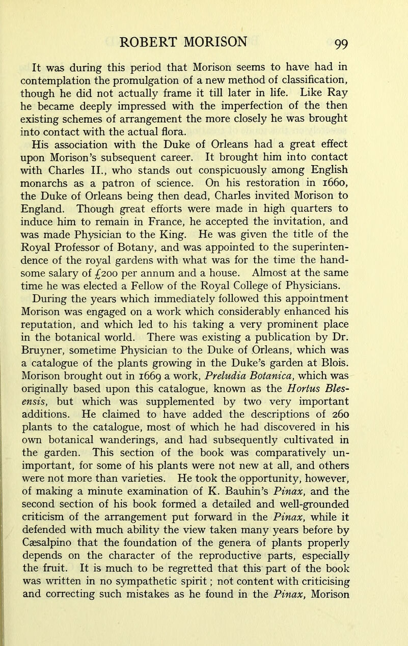 It was during this period that Morison seems to have had in contemplation the promulgation of a new method of classification, though he did not actually frame it till later in life. Like Ray he became deeply impressed with the imperfection of the then existing schemes of arrangement the more closely he was brought into contact with the actual flora. His association with the Duke of Orleans had a great effect upon Morison’s subsequent career. It brought him into contact with Charles II., who stands out conspicuously among English monarchs as a patron of science. On his restoration in 1660, the Duke of Orleans being then dead, Charles invited Morison to England. Though great efforts were made in high quarters to induce him to remain in France, he accepted the invitation, and was made Physician to the King. He was given the title of the Royal Professor of Botany, and was appointed to the superinten- dence of the royal gardens with what was for the time the hand- some salary of £200 per annum and a house. Almost at the same time he was elected a Fellow of the Royal College of Physicians. During the years which immediately followed this appointment Morison was engaged on a work which considerably enhanced his reputation, and which led to his taking a very prominent place in the botanical world. There was existing a publication by Dr. Bruyner, sometime Physician to the Duke of Orleans, which was a catalogue of the plants growing in the Duke’s garden at Blois. Morison brought out in 1669 a work, Preludia Botanica, which was originally based upon this catalogue, known as the Hortus Bles- ensis, but which was supplemented by two very important additions. He claimed to have added the descriptions of 260 plants to the catalogue, most of which he had discovered in his own botanical wanderings, and had subsequently cultivated in the garden. This section of the book was comparatively un- important, for some of his plants were not new at all, and others were not more than varieties. He took the opportunity, however, of making a minute examination of K. Bauhin’s Pinax, and the second section of his book formed a detailed and well-grounded criticism of the arrangement put forward in the Pinax, while it defended with much ability the view taken many years before by Caesalpino that the foundation of the genera of plants properly depends on the character of the reproductive parts, especially the fruit. It is much to be regretted that this part of the book was written in no sympathetic spirit; not content with criticising and correcting such mistakes as he found in the Pinax, Morison