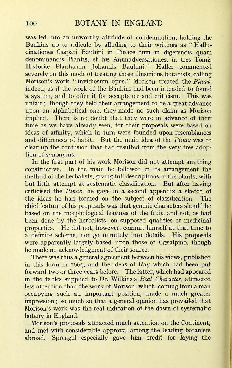 IOO BOTANY IN ENGLAND was led into an unworthy attitude of condemnation, holding the Bauhins up to ridicule by alluding to their writings as “ Hallu- cinationes Caspari Bauhini in Pinace turn in digerendis quam denominandis Plantis, et his Animadversationes, in tres Tomis Historiae Plantarum Johannis Bauhini.” Haller commented severely on this mode of treating those illustrious botanists, calling Morison’s work “ invidiosum opus.” Morison treated the Pinax, indeed, as if the work of the Bauhins had been intended to found a system, and to offer it for acceptance and criticism. This was unfair ; though they held their arrangement to be a great advance upon an alphabetical one, they made no such claim as Morison implied. There is no doubt that they were in advance of their time as we have already seen, for their proposals were based on ideas of affinity, which in turn were founded upon resemblances and differences of habit. But the main idea of the Pinax was to clear up the confusion that had resulted from the very free adop- tion of synonyms. In the first part of his work Morison did not attempt anything constructive. In the main he followed in its arrangement the method of the herbalists, giving full descriptions of the plants, with but little attempt at systematic classification. But after having criticised the Pinax, he gave in a second appendix a sketch of the ideas he had formed on the subject of classification. The chief feature of his proposals was that generic characters should be based on the morphological features of the fruit, and not, as had been done by the herbalists, on supposed qualities or medicinal properties. He did not, however, commit himself at that time to a definite scheme, nor go minutely into details. His proposals were apparently largely based upon those of Caesalpino, though he made no acknowledgment of their source. There was thus a general agreement between his views, published in this form in 1669, and the ideas of Ray which had been put forward two or three years before. The latter, which had appeared in the tables supplied to Dr. Wilkins’s Real Character, attracted less attention than the work of Morison, which, coming from a man occupying such an important position, made a much greater impression ; so much so that a general opinion has prevailed that Morison’s work was the real indication of the dawn of systematic botany in England. Morison’s proposals attracted much attention on the Continent, and met with considerable approval among the leading botanists abroad. Sprengel especially gave him credit for laying the