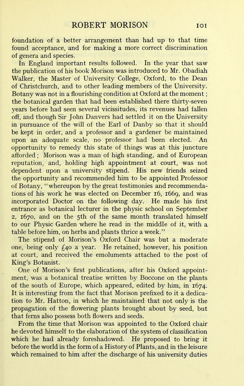foundation of a better arrangement than had up to that time found acceptance, and for making a more correct discrimination of genera and species. In England important results followed. In the year that saw the publication of his book Morison was introduced to Mr. Obadiah Walker, the Master of University College, Oxford, to the Dean of Christchurch, and to other leading members of the University. Botany was not in a flourishing condition at Oxford at the moment; the botanical garden that had been established there thirty-seven years before had seen several vicissitudes, its revenues had fallen off, and though Sir John Danvers had settled it on the University in pursuance of the will of the Earl of Danby so that it should be kept in order, and a professor and a gardener be maintained upon an adequate scale, no professor had been elected. An opportunity to remedy this state of things was at this juncture afforded; Morison was a man of high standing, and of European reputation, and, holding high appointment at court, was not dependent upon a university stipend. His new friends seized the opportunity and recommended him to be appointed Professor of Botany, “whereupon by the great testimonies and recommenda- tions of his work he was elected on December 16, 1669, and was incorporated Doctor on the following day. He made his first entrance as botanical lecturer in the physic school on September 2, 1670, and on the 5th of the same month translated himself to our Physic Garden where he read in the middle of it, with a table before him, on herbs and plants thrice a week.” The stipend of Morison’s Oxford Chair was but a moderate one, being only £40 a year. He retained, however, his position at court, and received the emoluments attached to the post of King’s Botanist. One of Morison’s first publications, after his Oxford appoint- ment, was a botanical treatise written by Boccone on the plants of the south of Europe, which appeared, edited by him, in 1674. It is interesting from the fact that Morison prefixed to it a dedica- tion to Mr. Hatton, in which he maintained that not only is the propagation of the flowering plants brought about by seed, but that ferns also possess both flowers and seeds. From the time that Morison was appointed to the Oxford chair he devoted himself to the elaboration of the system of classification which he had already foreshadowed. He proposed to bring it before the world in the form of a History of Plants, and in the leisure which remained to him after the discharge of his university duties