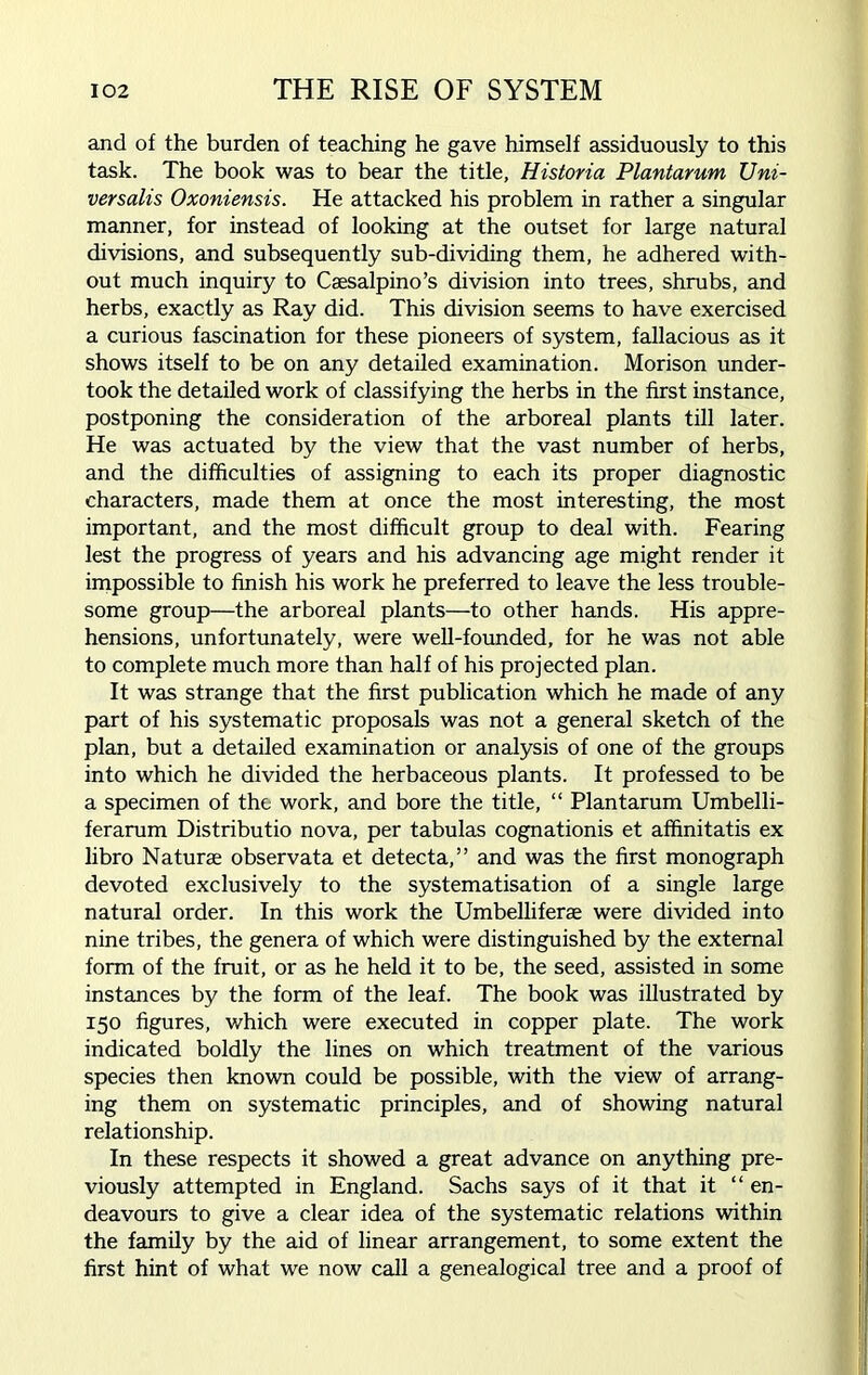 and of the burden of teaching he gave himself assiduously to this task. The book was to bear the title, Historia Plantarum Uni- versalis Oxoniensis. He attacked his problem in rather a singular manner, for instead of looking at the outset for large natural divisions, and subsequently sub-dividing them, he adhered with- out much inquiry to Csesalpino’s division into trees, shrubs, and herbs, exactly as Ray did. This division seems to have exercised a curious fascination for these pioneers of system, fallacious as it shows itself to be on any detailed examination. Morison under- took the detailed work of classifying the herbs in the first instance, postponing the consideration of the arboreal plants till later. He was actuated by the view that the vast number of herbs, and the difficulties of assigning to each its proper diagnostic characters, made them at once the most interesting, the most important, and the most difficult group to deal with. Fearing lest the progress of years and his advancing age might render it impossible to finish his work he preferred to leave the less trouble- some group—the arboreal plants—to other hands. His appre- hensions, unfortunately, were well-founded, for he was not able to complete much more than half of his projected plan. It was strange that the first publication which he made of any part of his systematic proposals was not a general sketch of the plan, but a detailed examination or analysis of one of the groups into which he divided the herbaceous plants. It professed to be a specimen of the work, and bore the title, “ Plantarum Umbelli- ferarum Distributio nova, per tabulas cognationis et affinitatis ex libro Naturae observata et detecta,” and was the first monograph devoted exclusively to the systematisation of a single large natural order. In this work the Umbelliferse were divided into nine tribes, the genera of which were distinguished by the external form of the fruit, or as he held it to be, the seed, assisted in some instances by the form of the leaf. The book was illustrated by 150 figures, which were executed in copper plate. The work indicated boldly the lines on which treatment of the various species then known could be possible, with the view of arrang- ing them on systematic principles, and of showing natural relationship. In these respects it showed a great advance on anything pre- viously attempted in England. Sachs says of it that it “ en- deavours to give a clear idea of the systematic relations within the family by the aid of linear arrangement, to some extent the first hint of what we now call a genealogical tree and a proof of