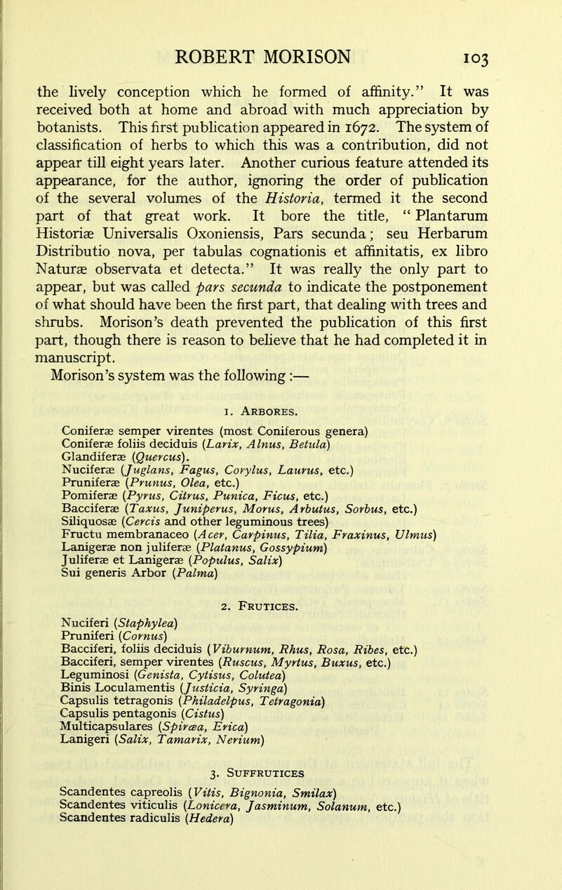 the lively conception which he formed of affinity.” It was received both at home and abroad with much appreciation by botanists. This first publication appeared in 1672. The system of classification of herbs to which this was a contribution, did not appear till eight years later. Another curious feature attended its appearance, for the author, ignoring the order of publication of the several volumes of the Historia, termed it the second part of that great work. It bore the title, “ Plantarum Historic Universalis Oxoniensis, Pars secunda; seu Herbarum Distribute nova, per tabulas cognationis et afhnitatis, ex libro Naturae observata et detecta.” It was really the only part to appear, but was called pars secunda to indicate the postponement of what should have been the first part, that dealing with trees and shrubs. Morison’s death prevented the publication of this first part, though there is reason to believe that he had completed it in manuscript. Morison’s system was the following:— 1. Arbores. Coniferae semper virentes (most Coniferous genera) Conifer® foliis deciduis (Larix, Alnus, Betula) Glandiferae (Quercus). Nuciferae (Juglans, Fagus, Covylus, Laurus, etc.) Pruniferae (Prunus, Olea, etc.) Pomiferae (Pyms, Citrus, Punica, Ficus, etc.) Bacciferae (Taxus, Juniperus, Morus, Arbutus, Sorbus, etc.) Siliquosae (Cercis and other leguminous trees) Fructu membranaceo (Acer, Carpinus, Tilia, Fraxinus, Ulmus) Lanigerae non juliferas (Platanus, Gossypium) Juliferae et Lanigerae (Populus, Salix) Sui generis Arbor (Palma) 2. Frutices. Nuciferi (Staphylea) Pruniferi (Cornus) Bacciferi, foliis deciduis (Viburnum, Rhus, Rosa, Ribes, etc.) Bacciferi, semper virentes (Ruscus, Myrtus, Buxus, etc.) Leguminosi (Genista, Cytisus, Colutea) Binis Loculamentis (Justicia, Syringa) Capsulis tetragonis (Philadelpus, Tetragonia) Capsulis pentagonis (Cistus) Multicapsulares (Spircea, Erica) Lanigeri (Salix, Tamarix, Nerium) 3. SUFFRUTICES Scandentes capreolis (Vitis, Bignonia, Smilax) Scandentes viticulis (Lonicera, Jasminum, Solanum, etc.) Scandentes radiculis (Hedera)