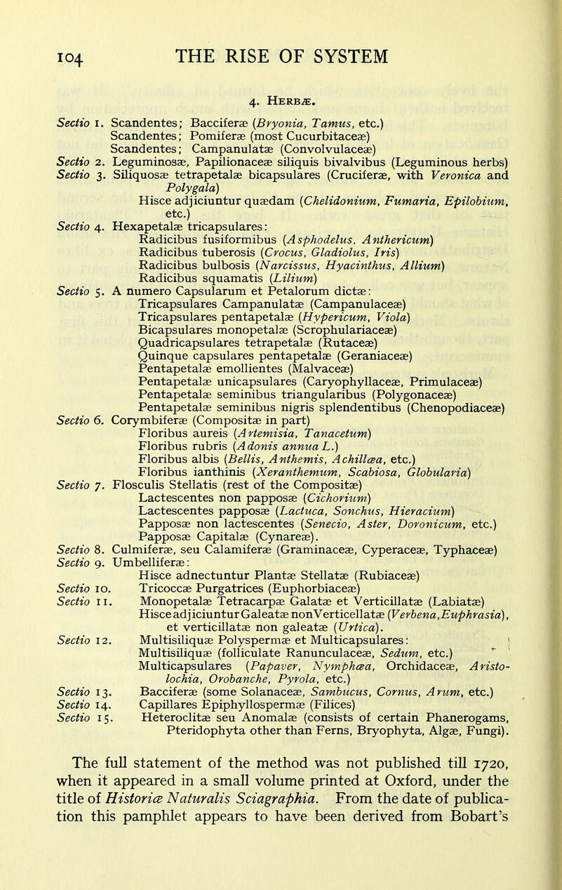 4. Herb,®. Sectio 1. Scandentes; Bacciferae (Bryonia, Tamus, etc.) Scandentes; Pomiferae (most Cucurbitaceae) Scandentes; Campanulatae (Convolvulaceae) Sectio 2. Leguminosae, Papilionaceae siliquis bivalvibus (Leguminous herbs) Sectio 3. Siliquosae tetrapetalae bicapsulares (Cruciferae, with Veronica and Polygala) Hisce adjiciuntur quaedam (Chelidonium, Fumaria, Epilobium, etc.) Sectio 4. Hexapetalae tricapsulares: Radicibus fusiformibus (Asphodelus, Anthericum) Radicibus tuberosis (Crocus, Gladiolus, Iris) Radicibus bulbosis (Narcissus, Hyacinthus, Allium) Radicibus squamatis (Lilium) Sectio 5. A numero Capsularum et Petalorum dictas: Tricapsulares Campanulatae (Campanulaceae) Tricapsulares pentapetalae (Hypericum, Viola) Bicapsulares monopetalae (Scrophulariaceae) Quadricapsulares tetrapetalae (Rutaceae) Quinque capsulares pentapetalae (Geraniaceae) Pentapetalae emollientes (Malvaceae) Pentapetalae unicapsulares (Caryophyllaceae, Primulaceae) Pentapetalae seminibus triangularibus (Polygonaceae) Pentapetalae seminibus nigris splendentibus (Chenopodiaceae) Sectio 6. Corymbiferae (Compositae in part) Floribus aureis (Artemisia, Tanacetum) Floribus rubris (Adonis annua L.) Floribus albis (Beilis, Anthemis, Achillcea, etc.) Floribus ianthinis (Xeranthemum, Scabiosa, Globularia) Sectio 7. Flosculis Stellatis (rest of the Compositae) Lactescentes non papposae (Cichorium) Lactescentes papposae (Lactuca, Sonchus, Hieracium) Papposae non lactescentes (Senecio, Aster, Doronicum, etc.) Papposae Capitalae (Cynareae). Sectio 8. Culmiferae, seu Calamiferae (Graminaceae, Cyperaceae, Typhaceae) Sectio 9. Umbelliferae: Hisce adnectuntur Plantae Stellatae (Rubiaceae) Sectio 10. Tricoccae Purgatrices (Euphorbiaceae) Sectio 11. Monopetalae Tetracarpae Galatae et Verticillatae (Labiatae) Hisce adjiciuntur Gal eatae nonVerticellatae (Verbena, Euphrasia), et verticillatae non galeatae (Urtica). Sectio 12. Multisiliquae Polyspermae et Multicapsulares: ] Multisiliquae (folliculate Ranunculaceae, Sedum, etc.) Multicapsulares (Papaver, Nymphcea, Orchidaceae, Aristo- lochia, Orobanche, Pyrola, etc.) Sectio 13. Bacciferae (some Solanaceae, Sambucus, Cornus, Arum, etc.) Sectio 14. Capillares Epiphyllospermae (Filices) Sectio 15. Heteroclitae seu Anomalae (consists of certain Phanerogams. Pteridophyta other than Ferns, Bryophyta, Algae, Fungi). The full statement of the method was not published till 1720, when it appeared in a small volume printed at Oxford, under the title of Histories Naturalis Sciagraphia. From the date of publica- tion this pamphlet appears to have been derived from Bobart’s