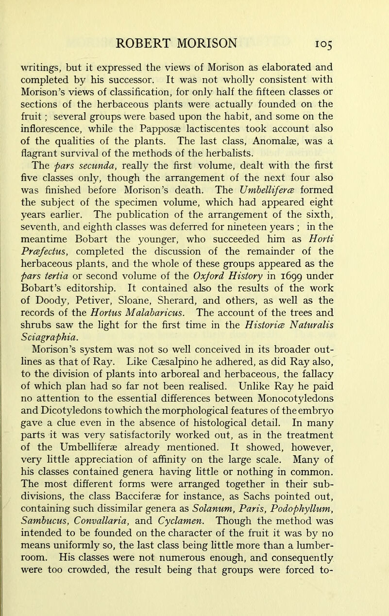 writings, but it expressed the views of Morison as elaborated and completed by his successor. It was not wholly consistent with Morison’s views of classification, for only half the fifteen classes or sections of the herbaceous plants were actually founded on the fruit; several groups were based upon the habit, and some on the inflorescence, while the Papposae lactiscentes took account also of the qualities of the plants. The last class, Anomalae, was a flagrant survival of the methods of the herbalists. The pars secunda, really the first volume, dealt with the first five classes only, though the arrangement of the next four also was finished before Morison’s death. The TJmbelliferce formed the subject of the specimen volume, which had appeared eight years earlier. The publication of the arrangement of the sixth, seventh, and eighth classes was deferred for nineteen years ; in the meantime Bobart the younger, who succeeded him as Horti Prcefectus, completed the discussion of the remainder of the herbaceous plants, and the whole of these groups appeared as the pars tertia or second volume of the Oxjord History in 1699 under Bobart’s editorship. It contained also the results of the work of Doody, Petiver, Sloane, Sherard, and others, as well as the records of the Hortus Malabaricus. The account of the trees and shrubs saw the light for the first time in the Histories Naturalis Sciagraphia. Morison’s system was not so well conceived in its broader out- lines as that of Ray. Like Csesalpino he adhered, as did Ray also, to the division of plants into arboreal and herbaceous, the fallacy of which plan had so far not been realised. Unlike Ray he paid no attention to the essential differences between Monocotyledons and Dicotyledons to which the morphological features of the embryo gave a clue even in the absence of histological detail. In many parts it was very satisfactorily worked out, as in the treatment of the Umbelliferae already mentioned. It showed, however, very little appreciation of affinity on the large scale. Many of his classes contained genera having little or nothing in common. The most different forms were arranged together in their sub- divisions, the class Bacciferae for instance, as Sachs pointed out, containing such dissimilar genera as Solanum, Paris, Podophyllum, Sambucus, Convallaria, and Cyclamen. Though the method was intended to be founded on the character of the fruit it was by no means uniformly so, the last class being little more than a lumber- room. His classes were not numerous enough, and consequently were too crowded, the result being that groups were forced to-