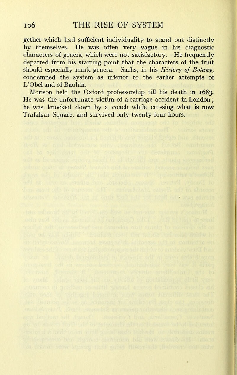 gether which had sufficient individuality to stand out distinctly by themselves. He was often very vague in his diagnostic characters of genera, which were not satisfactory. He frequently departed from his starting point that the characters of the fruit should especially mark genera. Sachs, in his History oj Botany, condemned the system as inferior to the earlier attempts of L’Obel and of Bauhin. Morison held the Oxford professorship till his death in 1683. He was the unfortunate victim of a carriage accident in London; he was knocked down by a coach while crossing what is now Trafalgar Square, and survived only twenty-four hours.