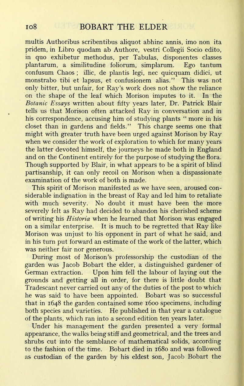 io8 BOBART THE ELDER multis Authoribus scribentibus aliquot abhinc annis, imo non ita pridem, in Libro quodam ab Authore, vestri Collegii Socio edito, in quo exhibetur methodus, per Tabulas, disponentes classes plantarum, a similitudine foliorum, simplarum. Ego tantum confusum Chaos ; illic, de plantis legi, nec quicquam didici, ut monstrabo tibi et lapsus, et confusionem alias.” This was not only bitter, but unfair, for Ray’s work does not show the reliance on the shape of the leaf which Morison imputes to it. In the Botanic Essays written about fifty years later, Dr. Patrick Blair tells us that Morison often attacked Ray in conversation and in his correspondence, accusing him of studying plants “ more in his closet than in gardens and fields.” This charge seems one that might with greater truth have been urged against Morison by Ray when we consider the work of exploration to which for many years the latter devoted himself, the journeys he made both in England and on the Continent entirely for the purpose of studying the flora. Though supported by Blair, in what appears to be a spirit of blind partisanship, it can only recoil on Morison when a dispassionate examination of the work of both is made. This spirit of Morison manifested as we have seen, aroused con- siderable indignation in the breast of Ray and led him to retaliate with much severity. No doubt it must have been the more severely felt as Ray had decided to abandon his cherished scheme of writing his Historia when he learned that Morison was engaged on a similar enterprise. It is much to be regretted that Ray like Morison was unjust to his opponent in part of what he said, and in his turn put forward an estimate of the work of the latter, which was neither fair nor generous. During most of Morison’s professorship the custodian of the garden was Jacob Bobart the elder, a distinguished gardener of German extraction. Upon him fell the labour of laying out the grounds and getting all in order, for there is little doubt that Tradescant never carried out any of the duties of the post to which he was said to have been appointed. Bobart was so successful that in 1648 the garden contained some 1600 specimens, including both species and varieties. He published in that year a catalogue of the plants, which ran into a second edition ten years later. Under his management the garden presented a very formal appearance, the walks being stiff and geometrical, and the trees and shrubs cut into the semblance of mathematical solids, according to the fashion of the time. Bobart died in 1680 and was followed as custodian of the garden by his eldest son, Jacob Bobart the
