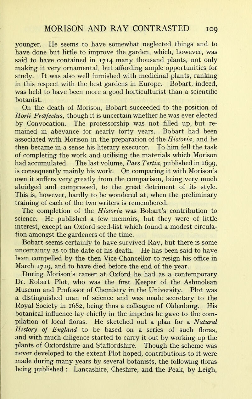 younger. He seems to have somewhat neglected things and to have done but little to improve the garden, which, however, was said to have contained in 1714 many thousand plants, not only making it very ornamental, but affording ample opportunities for study. It was also well furnished with medicinal plants, ranking in this respect with the best gardens in Europe. Bobart, indeed, was held to have been more a good horticulturist than a scientific botanist. On the death of Morison, Bobart succeeded to the position of Horti Prcefectus, though it is uncertain whether he was ever elected by Convocation. The professorship was not filled up, but re- mained in abeyance for nearly forty years. Bobart had been associated with Morison in the preparation of the Historia, and he then became in a sense his literary executor. To him fell the task of completing the work and utilising the materials which Morison had accumulated. The last volume, Pars Tertia, published in 1699, is consequently mainly his work. On comparing it with Morison’s own it suffers very greatly from the comparison, being very much abridged and compressed, to the great detriment of its style. This is, however, hardly to be wondered at, when the preliminary training of each of the two writers is remembered. The completion of the Historia was Bobart’s contribution to science. He published a few memoirs, but they were of little interest, except an Oxford seed-list which found a modest circula- tion amongst the gardeners of the time. Bobart seems certainly to have survived Ray, but there is some uncertainty as to the date of his death. He has been said to have been compelled by the then Vice-Chancellor to resign his office in March 1719, and to have died before the end of the year. During Morison’s career at Oxford he had as a contemporary Dr. Robert Plot, who was the first Keeper of the Ashmolean Museum and Professor of Chemistry in the University. Plot was a distinguished man of science and was made secretary to the Royal Society in 1682, being thus a colleague of Oldenburg. His botanical influence lay chiefly in the impetus he gave to the com- pilation of local floras. He sketched out a plan for a Natural History of England to be based on a series of such floras, and with much diligence started to carry it out by working up the plants of Oxfordshire and Staffordshire. Though the scheme was never developed to the extent Plot hoped, contributions to it were made during many years by several botanists, the following floras being published : Lancashire, Cheshire, and the Peak, by Leigh,