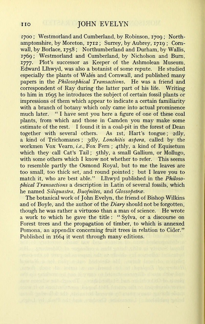 1700 ; Westmorland and Cumberland, by Robinson, 1709 ; North- amptonshire, by Moreton, 1712 ; Surrey, by Aubrey, 1719 ; Corn- wall, by Borlace, 1758 ; Northumberland and Durham, by Wallis, 1769; Westmorland and Cumberland, by Nicholson and Bum, 1777. Plot’s successor as Keeper of the Ashmolean Museum, Edward Llhwyd, was also a botanist of some repute. He studied especially the plants of Wales and Cornwall, and published many papers in the Philosophical Transactions. He was a friend and correspondent of Ray during the latter part of his life. Writing to him in 1695 he introduces the subject of certain fossil plants or impressions of them which appear to indicate a certain familiarity with a branch of botany which only came into actual prominence much later. “ I have sent you here a figure of one of these coal plants, from which and those in Camden you may make some estimate of the rest. I found it in a coal-pit in the forest of Dean together with several others. As 1st, Hart’s tongue; 2dly, a kind of Trichomanes ; 3dly, Lonchitis aspera, called by the workmen Vox Veam, i.e., Fox Fern ; 4thly, a kind of Equisetum which they call Cat’s Tail; 5thly, a small Gallium, or Mollugo, with some others which I know not whether to refer. This seems to resemble partly the Osmond Royal, but to me the leaves are too small, too thick set, and round pointed ; but I leave you to match it, who are best able.” Llhwyd published in the Philoso- phical Transactions a description in Latin of several fossils, which he named Siliquastra, Buofnites, and Glossopetrce. The botanical work of John Evelyn, the friend of Bishop Wilkins and of Boyle, and the author of the Diary should not be forgotten, though he was rather a virtuoso than a man of science. He wrote a work to which he gave the title : “ Sylva, or a discourse on Forest trees and the propagation of timber, to which is annexed Pomona, an appendix concerning fruit trees in relation to Cider.” Published in 1664 it went through many editions.