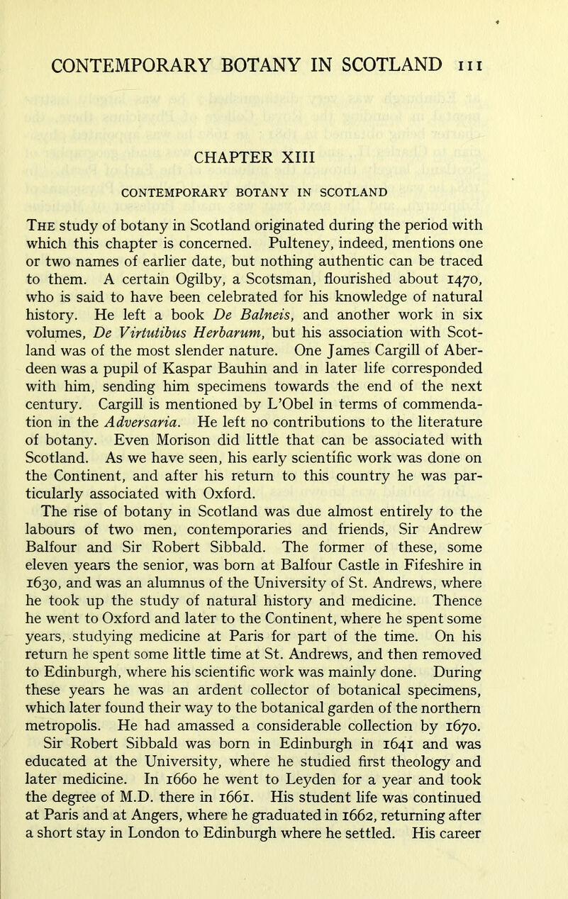 CHAPTER XIII CONTEMPORARY BOTANY IN SCOTLAND The study of botany in Scotland originated during the period with which this chapter is concerned. Pulteney, indeed, mentions one or two names of earlier date, but nothing authentic can be traced to them. A certain Ogilby, a Scotsman, flourished about 1470, who is said to have been celebrated for his knowledge of natural history. He left a book De Balneis, and another work in six volumes, De Virtutibus Herbarum, but his association with Scot- land was of the most slender nature. One James Cargill of Aber- deen was a pupil of Kaspar Bauhin and in later life corresponded with him, sending him specimens towards the end of the next century. Cargill is mentioned by L’Obel in terms of commenda- tion in the Adversaria. He left no contributions to the literature of botany. Even Morison did little that can be associated with Scotland. As we have seen, his early scientific work was done on the Continent, and after his return to this country he was par- ticularly associated with Oxford. The rise of botany in Scotland was due almost entirely to the labours of two men, contemporaries and friends, Sir Andrew Balfour and Sir Robert Sibbald. The former of these, some eleven years the senior, was born at Balfour Castle in Fifeshire in 1630, and was an alumnus of the University of St. Andrews, where he took up the study of natural history and medicine. Thence he went to Oxford and later to the Continent, where he spent some years, studying medicine at Paris for part of the time. On his return he spent some little time at St. Andrews, and then removed to Edinburgh, where his scientific work was mainly done. During these years he was an ardent collector of botanical specimens, which later found their way to the botanical garden of the northern metropolis. He had amassed a considerable collection by 1670. Sir Robert Sibbald was born in Edinburgh in 1641 and was educated at the University, where he studied first theology and later medicine. In 1660 he went to Leyden for a year and took the degree of M.D. there in 1661. His student life was continued at Paris and at Angers, where he graduated in 1662, returning after a short stay in London to Edinburgh where he settled. His career