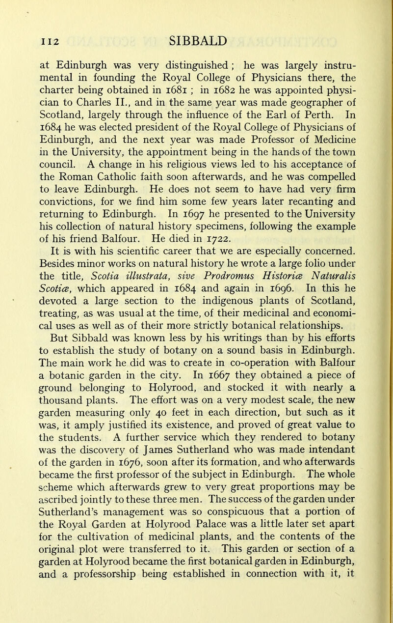 at Edinburgh was very distinguished ; he was largely instru- mental in founding the Royal College of Physicians there, the charter being obtained in 1681 ; in 1682 he was appointed physi- cian to Charles II., and in the same year was made geographer of Scotland, largely through the influence of the Earl of Perth. In 1684 he was elected president of the Royal College of Physicians of Edinburgh, and the next year was made Professor of Medicine in the University, the appointment being in the hands of the town council. A change in his religious views led to his acceptance of the Roman Catholic faith soon afterwards, and he was compelled to leave Edinburgh. He does not seem to have had very firm convictions, for we find him some few years later recanting and returning to Edinburgh. In 1697 he presented to the University his collection of natural history specimens, following the example of his friend Balfour. He died in 1722. It is with his scientific career that we are especially concerned. Besides minor works on natural history he wrote a large folio under the title, Scotia illustrata, sive Prodromus Histories Naturalis Scotice, which appeared in 1684 and again in 1696. In this he devoted a large section to the indigenous plants of Scotland, treating, as was usual at the time, of their medicinal and economi- cal uses as well as of their more strictly botanical relationships. But Sibbald was known less by his writings than by his efforts to establish the study of botany on a sound basis in Edinburgh. The main work he did was to create in co-operation with Balfour a botanic garden in the city. In 1667 they obtained a piece of ground belonging to Holyrood, and stocked it with nearly a thousand plants. The effort was on a very modest scale, the new garden measuring only 40 feet in each direction, but such as it was, it amply justified its existence, and proved of great value to the students. A further service which they rendered to botany was the discovery of James Sutherland who was made intendant of the garden in 1676, soon after its formation, and who afterwards became the first professor of the subject in Edinburgh. The whole scheme which afterwards grew to very great proportions may be ascribed jointly to these three men. The success of the garden under Sutherland’s management was so conspicuous that a portion of the Royal Garden at Holyrood Palace was a little later set apart for the cultivation of medicinal plants, and the contents of the original plot were transferred to it. This garden or section of a garden at Holyrood became the first botanical garden in Edinburgh, and a professorship being established in connection with it, it