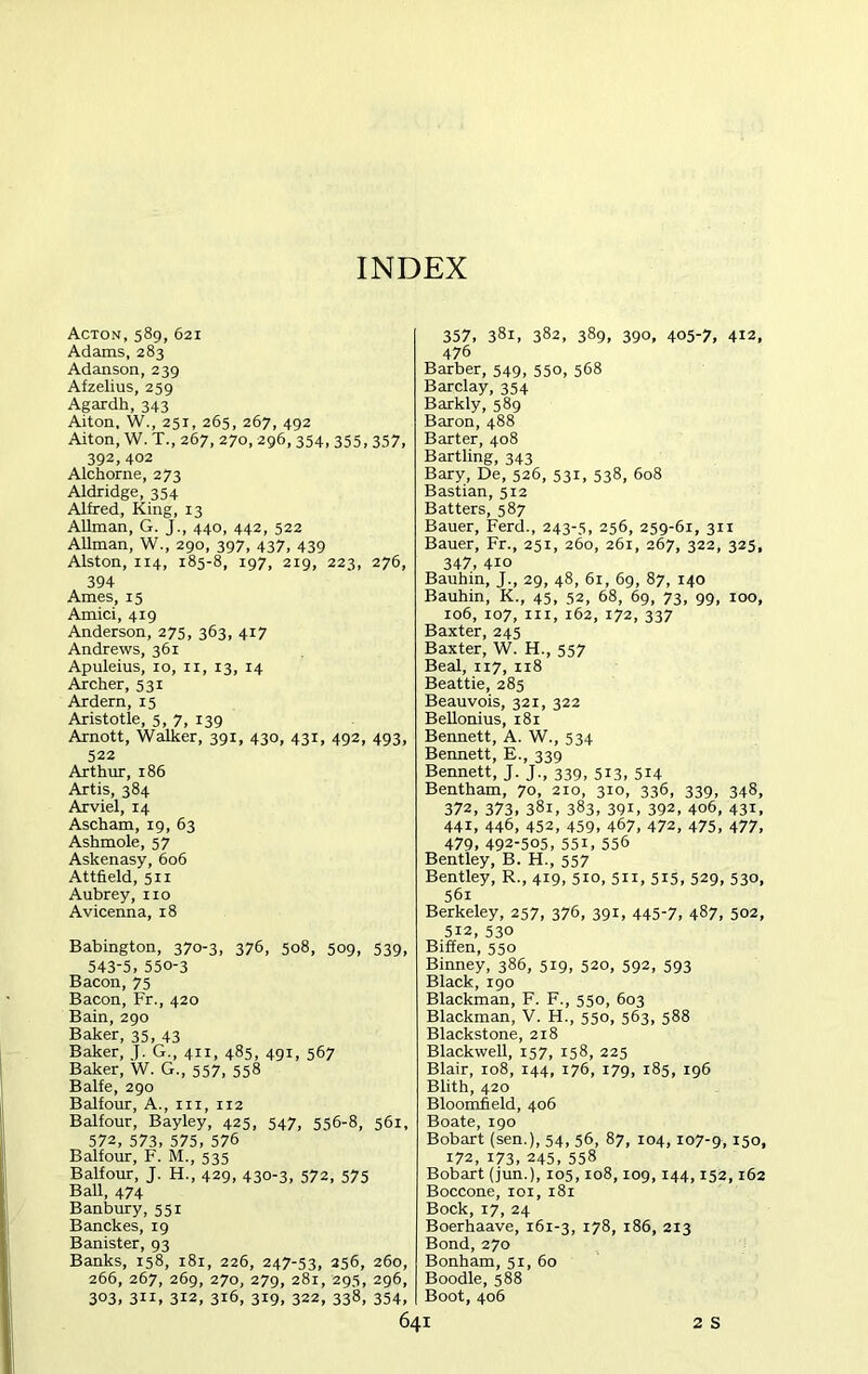 Acton, 589, 621 Adams, 283 Adanson, 239 Afzelius, 259 Agardh, 343 Aiton, W., 251, 265, 267, 492 Aiton, W. T., 267, 270, 296, 354, 355, 357, 392, 402 Alchorne, 273 Aldridge, 354 Alfred, King, 13 Allman, G. J., 440, 442, 522 Allman, W., 290, 397, 437, 439 Alston, 114, 185-8, 197, 219, 223, 276, 394 Ames, 15 Amici, 419 Anderson, 275, 363, 417 Andrews, 361 Apuleius, 10, 11, 13, 14 Archer, 531 Ardern, 15 Aristotle, 5, 7, 139 Arnott, Walker, 391, 430, 431, 492, 493, 522 Arthur, 186 Artis, 384 Arviel, 14 Ascham, 19, 63 Ashmole, 57 Askenasy, 606 Attfield, 511 Aubrey, no Avicenna, 18 Babington, 370-3, 376, 508, 509, 539, 543-5, 550-3 Bacon, 75 Bacon, Fr., 420 Bain, 290 Baker, 35, 43 Baker, J. G., 411, 485, 491, 567 Baker, W. G., 557, 558 Balfe, 290 Balfour, A., in, 112 Balfour, Bayley, 425, 547, 556-8, 561, 572, 573, 575, 576 Balfour, F. M., 535 Balfour, J. H., 429, 430-3, 572, 575 Ball, 474 Banbury, 551 Banckes, 19 Banister, 93 Banks, 158, 181, 226, 247-53, 256, 260, 266, 267, 269, 270, 279, 281, 295, 296, 303, 311, 312, 316, 319, 322, 338, 354, 357, 381, 382, 389, 390, 405-7, 412, 476 Barber, 549, 550, 568 Barclay, 354 Barkly, 589 Baron, 488 Barter, 408 Bartling, 343 Bary, De, 526, 531, 538, 608 Bastian, 512 Batters, 587 Bauer, Ferd., 243-5, 256, 259-61, 311 Bauer, Fr., 251, 260, 261, 267, 322, 325, 347, 410 Bauhin, J., 29, 48, 61, 69, 87, 140 Bauhin, K., 45, 52, 68, 69, 73, 99, 100, 106, 107, in, 162, 172, 337 Baxter, 245 Baxter, W. H., 557 Beal, 117, 118 Beattie, 285 Beauvois, 321, 322 Bellonius, 181 Bennett, A. W., 534 Bennett, E., 339 Bennett, J. J., 339, 513, 514 Bentham, 70, 210, 310, 336, 339, 348, 372, 373, 381, 383, 39i, 392, 406, 431, 44i, 446, 452, 459, 467, 472, 475, 477, 479, 492-505, 55i, 556 Bentley, B. H., 557 Bentley, R., 419, 510, 511, 515, 529, 530, 56i Berkeley, 257, 376, 391, 445-7, 487, 502, 512, 530 Biffen, 550 Binney, 386, 519, 520, 592, 593 Black, 190 Blackman, F. F., 550, 603 Blackman, V. H., 550, 563, 588 Blackstone, 218 Blackwell, 157, 158, 225 Blair, 108, 144, 176, 179, 185, 196 Blith, 420 Bloomfield, 406 Boate, 190 Bobart (sen.), 54, 56, 87, 104,107-9,15o, 172, 173, 245, 558 Bobart (jun.), 105,108,109, 144,152,162 Boccone, 101, 181 Bock, 17, 24 Boerhaave, 161-3, 178, 186, 213 Bond, 270 Bonham, 51, 60 Boodle, 588 Boot, 406 I 2 S