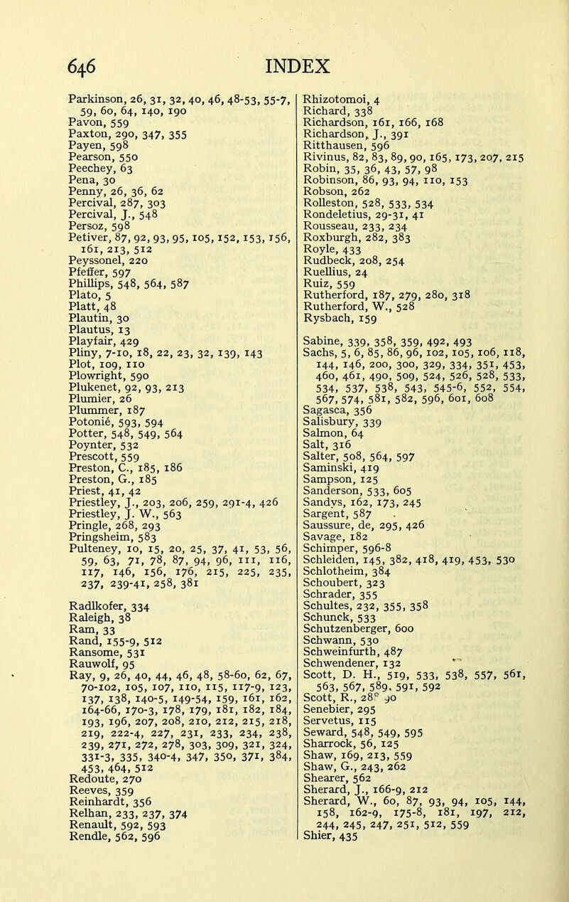 Parkinson, 26, 31, 32, 40, 46, 48-53, 55-7, 59, 60, 64, 140, 190 Pavon,559 Paxton, 290, 347, 355 Payen, 598 Pearson, 550 Peechey, 63 Pena, 30 Penny, 26, 36, 62 Percival, 287, 303 Percival, J., 548 Persoz, 598 Petiver, 87, 92, 93, 95,105,152,153, 156, 161, 213, 512 Peyssonel, 220 Pfeffer, 597 Phillips, 548, 564, 587 Plato, 5 Platt, 48 Plautin, 30 Plautus, 13 Playfair, 429 Pliny, 7-10, 18, 22, 23, 32, 139, 143 Plot, 109, no Plowright, 590 Plukenet, 92, 93, 213 Plumier, 26 Plummer, 187 Potonie, 593, 594 Potter, 548, 549, 564 Poynter, 532 Prescott, 559 Preston, C., 185, 186 Preston, G., 185 Priest, 41, 42 Priestley, J., 203, 206, 259, 291-4, 426 Priestley, J. W., 563 Pringle, 268, 293 Pringsheim, 583 Pulteney, 10, 15, 20, 25, 37, 41, 53, 56, 59, 63> 7i, 78, 87, 94, 96, in, 116, 117, 146, 156, 176, 215, 225, 235, 237, 239-41, 258, 381 Radlkofer, 334 Raleigh, 38 Ram, 33 Rand, 155-9. 5*2 Ransome, 531 Rauwolf, 95 Ray, 9, 26, 40, 44, 46, 48, 58-60, 62, 67, 70-102, 105, 107, no, 115, 117-9, 123, 137, 138, 140-5, 149-54, 159, 161, 162, 164-66, 170-3, 178, 179, 181, 182, 184, 193, 196, 207, 208, 210, 212, 215, 218, 219, 222-4, 227, 231, 233, 234, 238, 239, 271, 272, 278, 303, 309, 321, 324, 331-3, 335, 340-4, 347, 350, 371, 384, 453, 464, 512 Redoute, 270 Reeves, 359 Reinhardt, 356 Relhan, 233, 237, 374 Renault, 592, 593 Rendle, 562, 596 Rhizotomoi, 4 Richard, 338 Richardson, 161, 166, 168 Richardson, J., 391 Ritthausen, 596 Rivinus, 82, 83, 89, 90, 165, 173, 207, 215 Robin, 35, 36, 43, 57, 98 Robinson, 86, 93, 94, no, 153 Robson, 262 Rolleston, 528, 533, 534 Rondeletius, 29-31, 41 Rousseau, 233, 234 Roxburgh, 282, 383 Royle, 433 Rudbeck, 208, 254 Ruellius, 24 Ruiz, 559 Rutherford, 187, 279, 280, 318 Rutherford, W., 528 Rysbach, 159 Sabine, 339, 358, 359, 492, 493 Sachs, 5, 6, 85, 86, 96, 102, 105, 106, 118, 144, 146, 200, 300, 329, 334, 351, 453, 460, 461, 490, 509, 524, 526, 528, 533, 534, 537, 538, 543, 545-6, 552, 554, 567, 574, 58i, 582, 596, 6ox, 608 Sagasca, 356 Salisbury, 339 Salmon, 64 Salt, 316 Salter, 508, 564, 597 Saminski, 4x9 Sampson, 125 Sanderson, 533, 605 Sandvs, 162, 173, 245 Sargent, 587 Saussure, de, 295, 426 Savage, 182 Schimper, 596-8 Schleiden, 145, 382, 418, 419, 453, 530 Schlotheim, 384 Schoubert, 323 Schrader, 355 Schultes, 232, 355, 358 Schunck, 533 Schutzenberger, 600 Schwann, 530 Schweinfurth, 487 Schwendener, 132 Scott, D. H., 519, 533, 538, 557, 561, 563, 567, 589. 59i, 592 Scott, R., 28° 90 Senebier, 295 Servetus, 115 Seward, 548, 549, 595 Sharrock, 56, 125 Shaw, 169, 213, 559 Shaw, G., 243, 262 Shearer, 562 Sherard, J., 166-9, 212 Sherard, W., 60, 87, 93, 94, 105, 144, 158, 162-9, 175-8, 181, 197, 212, 244, 245, 247, 251, 512, 559 Shier, 435