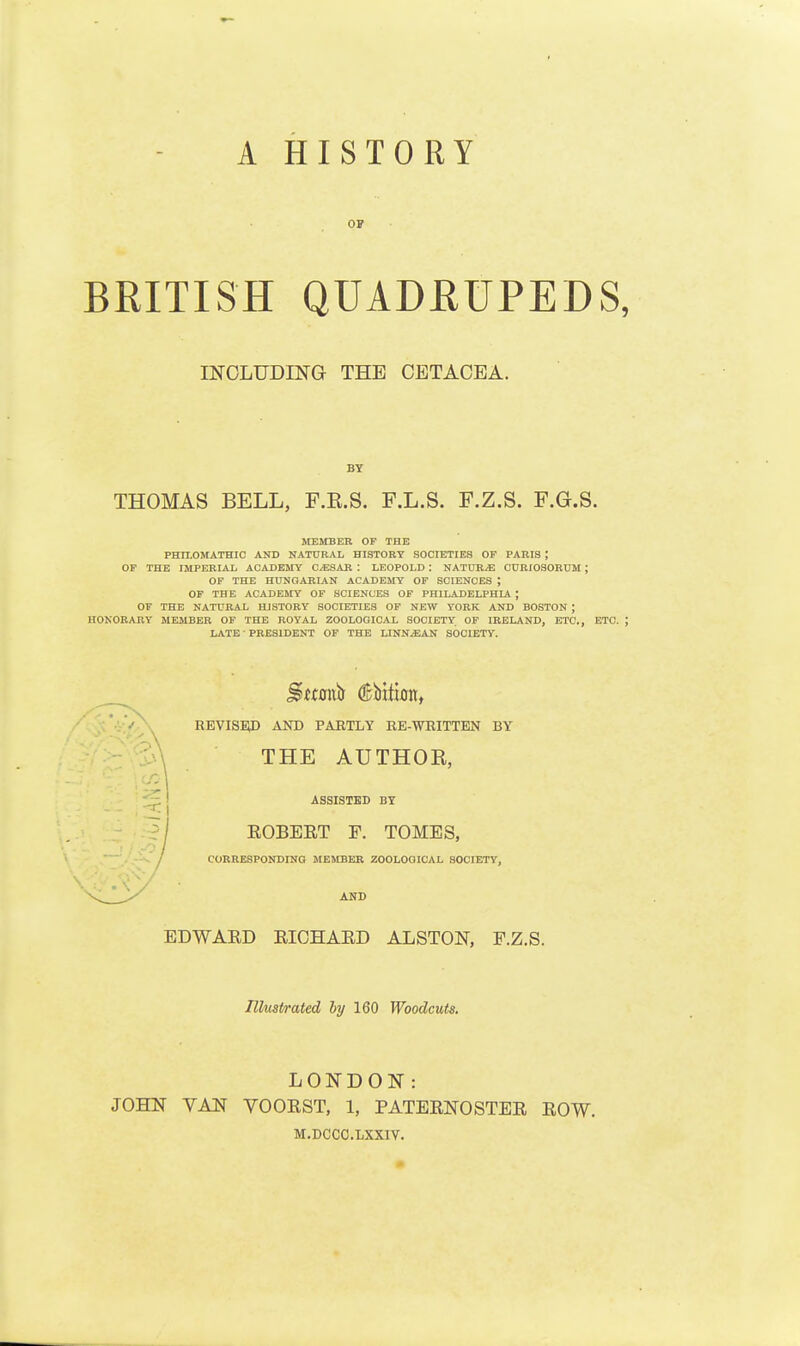 OS BRITISH QUADRUPEDS INCLUDING THE CETAOEA. BY THOMAS BELL, F.E.S. F.L.S. F.Z.S. F.G.S. MEMBER OF THE PHII.OMATHIC AKD NATURAL HISTORY SOCIETIES OF PARIS ; OF THE IMPERIAL ACADEMY O^SAR : LEOPOLD : NATURE C0RIO3ORUM ; OF THE HUNGARIAN ACADEMY OF SCIENCES ; OF THE ACADEMY OF SCIENCES OF PHILADELPHIA ; OF THE NATURAL HISTORY SOCIETIES OP NEW YORK AND BOSTON ; HONORARY MEMBER OF THE ROYAL ZOOLOGICAL SOCIETY OF IRELAND, ETC., ETC. LATE PRESIDENT OF THE LINNjEAN SOCIETY. REVISBU) AOT) PARTLY EE-WRITTEN BY THE AUTHOE, ASSISTED BY EOBEET F. TOMES, COBRESPONDING MEMBER ZOOLOQICAL SOCIETY, AND EDWARD EIOHAED ALSTON, F.Z.S. Illustrated by 160 Woodcuts. LONDON: JOHN VAN VOOEST, 1, PATEENOSTEE EOW. M.DCCC.LXXIY.