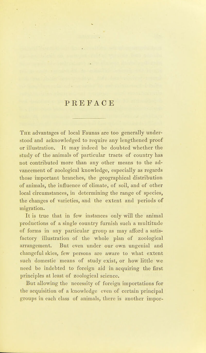 PREFACE The advantages of local Faunas are too generally under- stood and acknowledged to require any lengthened proof or illustration. It may indeed be doubted whether the study of the animals of particular tracts of country has not contributed more than any other means to the ad- vancement of zoological knowledge, especially as regards those important branches, the geographical distribution of animals, the influence of climate, of soil, and of other local circumstances, in determining the range of species, the changes of varieties, and the extent and periods of migration. It is true that in few instances only will the animal productions of a single country furnish such a multitude of forms in any particular group as may afford a satis- factory illustration of the whole plan of zoological arrangement. But even under our own ungenial and changeful skies, few persons are aware to what extent such domestic means of study exist, or how little we need be indebted to foreign aid in acquiring the first principles at least of zoological science. But allowing the necessity of foreign importations for the acquisition of a knowledge even of certain principal groups in each class of animals, there is another impor-