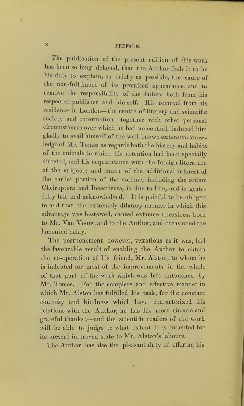 The publication of the present edition of this work has been so long delayed, that the Author feels it to be his duty to explain, as briefly as possible, the cause of the non-fulfilment of its promised appearance, and to remove the responsibility of the failure both from his respected publisher and himself. His removal from his residence in London—the centre of literary and scientific society and information—together with other personal circumstances over which he had no control, induced him gladly to avail himself of the well-known extensive know- ledge of Mr. Tomes as regards both the history and habits of the animals to which his attention had been specially directed, and his acquaintance with the foreign literature of the subject; and much of the additional interest of the earlier portion of the volume, including the orders Cheiroptera and Tnsectivora, is due to him, and is grate- fully felt and acknowledged. It is painful to be obliged to add that the extremely dilatory manner in which this advantage was bestowed, caused extreme uneasiness both to Mr. Van Voorst and to the Author, and occasioned the lamented delay. The postponement, however, vexatious as it was, had the favourable result of enabling the Author to obtain the co-operation of his friend, Mr. Alston, to whom he is indebted for most of the improvements in the whole of that part of the work which was left untouched by Mr. Tomes. For the complete and efiective manner in which Mr. Alston has fulfilled his task, for the constant courtesy and kindness which have characterized his relations with the Author, he has his most sincere and grateful thanks;—and the scientific readers of the work will be able to judge to what extent it is indebted for its present improved state to Mr. Alston's labours. The Author has also the pleasant duty of offering his