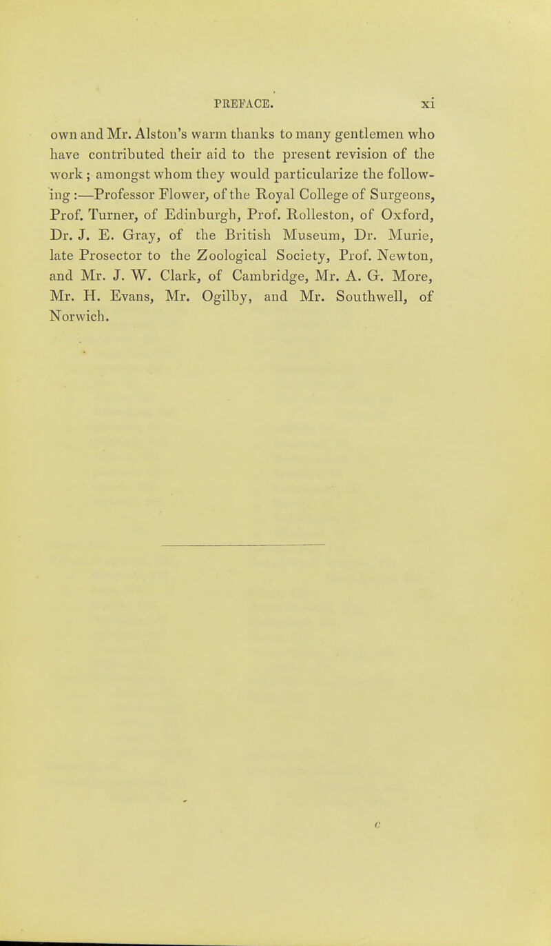 own and Mr. Alston's warm thanks to many gentlemen who have contributed their aid to the present revision of the work ; amongst whom they would particularize the follow- ing :—Professor Flower, of the Royal College of Surgeons, Prof. Turner, of Edinburgh, Prof. Rolleston, of Oxford, Dr. J. E. Gray, of the British Museum, Dr. Murie, late Prosector to the Zoological Society, Prof. Newton, and Mr. J. W. Clark, of Cambridge, Mr. A. G. More, Mr. H. Evans, Mr. Ogilby, and Mr. Southwell, of Norwich.