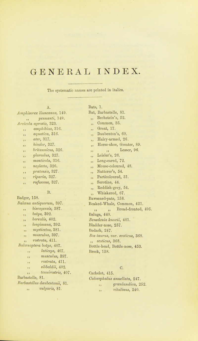 GENERAL INDEX. The systematic names ai-e printed in italics. A. Amphisorex linneanus, 149. ,, pennanti, Hf*. Arvicola agrestis, 323. ,, ampJiibius, 316. aqiKitica, 316. ,, ater, 317. hicolor, 327. bntannicus, 326. ,, glareolus, 327. ,, monticola, 316. ,, neglecta, 326. ,, pratensis, 327. ,, riparia, 327. ,, rufescens, 327. B. Badger, 158. Balcena antiquorum, 397. ,, biscayensis, 387. ,, 6oo2?s, 392. ,, borealis, 402. ,, longimana, 392. ,, mysticcius, 381. ,, muscuhcs, 397. ,, rostrata, 411. Balcenoptera boSps, 407. ,, laticeps, 407. ,, musculus, 397. ,, rostrata, 411. ,, sibbaldii, 402. ,, tenuirostris, 407. Barha.stelle, 81. Barbastellus daubentonii, 81. vulgar is, 81. Bats, 1. Bat, Barbastelle, 81. ,, Bechstein's, 52. ,, Common, 35. ,, Great, 17. ,, Daubenton's, 60. ,, Hairy-armed, 26. ,, Horse-shoe, Greater, 89. ,, ,, Lesser, 96. ,, Leisler's, 26. ,, Long-eared, 72. ,, Mouse-coloured, 48. ,, Natterer's, 54. ,, Partieoloiired, 31. ,, Serotine, 44. ,, Reddish-grey, 54. ,, Whiskered, 67. Bawsened-pate, 158. Beaked-Whale, Common, 421. ,, ,, Broad-fronted, 495. Beluga, 440. Benedenia knoxii, 401. Bladder-nose, 257. Bodach, 247. Bos taurus, var. scoticus, 368. ,, scoticus, 368. Bottle-head, Bottle-nose, 453. Brock, 158. C. Cachelot, 415. Calocephalus annellata, 247. ,, gromlandica, 252. ,, vitulinus, 240.