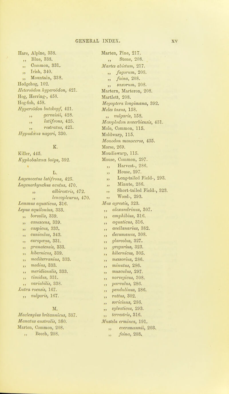 Hare, Alpine, 338. ,, Blue, 338. ,, Couimon, 331. „ Irish, 340. ,, Mountain, 338. Hedgehog, 102. Jlcteroodon hyperoodon, 421. Hog, Herring-, 458. Hog-fish, 458. Hyperoodon lutzTcopf, 421. ,, gervaisii, 428. ,, latifrons, 425. rostratiis, 421. Hypudceus nageri, 330. K. KiUer, 445. Kyphobalmna boops, 392. L. Lagenocetus latifrons, 425. Zagenorhynchus acutus, 470. albirostris, 472. „ leucopleurus, 470. Lemmus aquaticus, 316. Lepus aquilonius, 333. ,, borealis, 339. ,, canescens, 339. ,, caspictis, 333. ,, cwnicxdus, 343. ,, europceus, 331. ,, granalensis, 333. ,, hibemicus, 339. ,, mediterranius, 333. ,, medius, 333. ,, meridionalis, 333. ,, timidm, 331. ,, variabilis, 338. Jjutra roensis, 1G7. ,, vulgaris, 167. M. Macleayius hritannicus, 337. Manatus australis, 380. Marten, Common, 208. „ Beech, 208. Marten, Pine, 217. Stone, 208. Martes ahictim, 217. )» fagorum, 208. ,, foina, 208. ,, saxorum, 208. Martern, Marteron, 208. Martlett, 208. Megaptera longimana, 392. ilfeZes tews, 158. ,, vulgaris, 158. Mesoplodon soioerbiensis, 431. Mole, Common, 115. Mold warp, 115. Monodon monoceros, 435. Morse, 269. Moudiewarp, 115. Mouse, Common, 297. )} Harvest-, 286. )J House, 297. >> Long-tailed Field-, 293. »l Minute, 286. )> Short-tailed Field-, 323. )> Wood-, 293. agrestis, 323. ) J aleocandnnus, 307. >> ampJdbius, 316. n aquaticus, 316. )> avellanarius, 382. I) decumanus, 308. >> glareolm, 327. )j gregarius, 323. ) > hibernicus, 305. )> messorius, 286. )> minutus, 286. >> musculus, 297. >> norvegicus, 308. )» pwrvulus, 286. )) pendulinus, 286. >> ra«tw, 302. >> soricinus, 286. )) sylvaticus, 293. >> terrestris, 316. Mustela erminea, 191, >i , eversmannii, 203. , foina, 208.