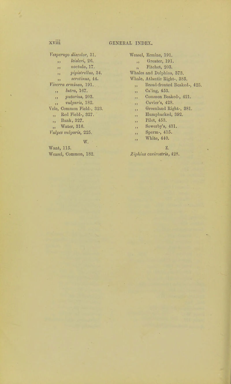 Veapeniyo discolor, 31. leidcri, 2C. noctula, 17. ,, pipislrdlus, 34. ,, serotinus, 44. Viverra ei'minea, 191. ,, lutra, 167. ,, putorius, 203. ,, vulgaris, 182. Vole, Common Field-, 323. „ Red Field-, 327. ,, Bank, 327. „ Water, 316. Vm/I^jcs vul[jaris, 225. W. Want, 115. Weasel, Common, 182. Weasel, Ermine, 191. ,, Greater, 191. „ Fitchet, 203. Whales and Dolphins, 373. Whale, Atlantic Right-, 385. ,, Broad-fronted Beaked-, 425. ,, Ca'ing, 453. ,, Common Beaked-, 421. ,, Cuvier's, 428. ,, Greenland Right-, 381. ,, Humpbacked, 392. ,, Pilot, 453. ,, Sowerby's, 431. ,, Sperm-, 415. White, 440, Z. ZijpJdus cavirostris, 428,