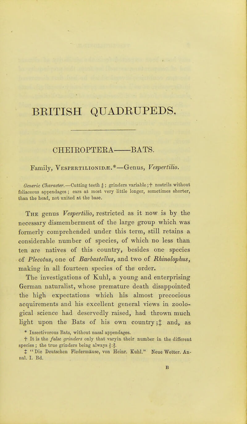 BRITISH QUADRUPEDS, CHEIEOPTEEA BATS. Family, VESPERTiLiONiDiE.*—Genus, Vespertilio. Generic Character.—Cutting teeth |; grinders variable ;t nostrils without foliaceous appendages; ears at most very little longer, sometimes shorter, than the head, not united at the base. The genus Vespertilio, restricted as it now is by the necessary dismemberment of the large group which was formerly comprehended under this terra, still retains a considerable number of species, of which no less than ten are natives of this country, besides one species of Plecotus, one of Barbastellus, and two of Rhinolophus, making in all fourteen species of the order. The investigations of Kuhl, a young and enterprising German naturalist, whose premature death disappointed the high expectations which his almost precocious acquirements and his excellent general views in zoolo- gical science had deservedly raised, had thrown much light upon the Bats of his own country; J and, as * Insectivorous Bats, without nasal appendages. t It is the false grinders only that varyin their number in the different species ; the true grinders being always t  Die Deutschen Fledennause, von Heinr. Kuhl. Neue Wetter. An- nal. I. Bd. B