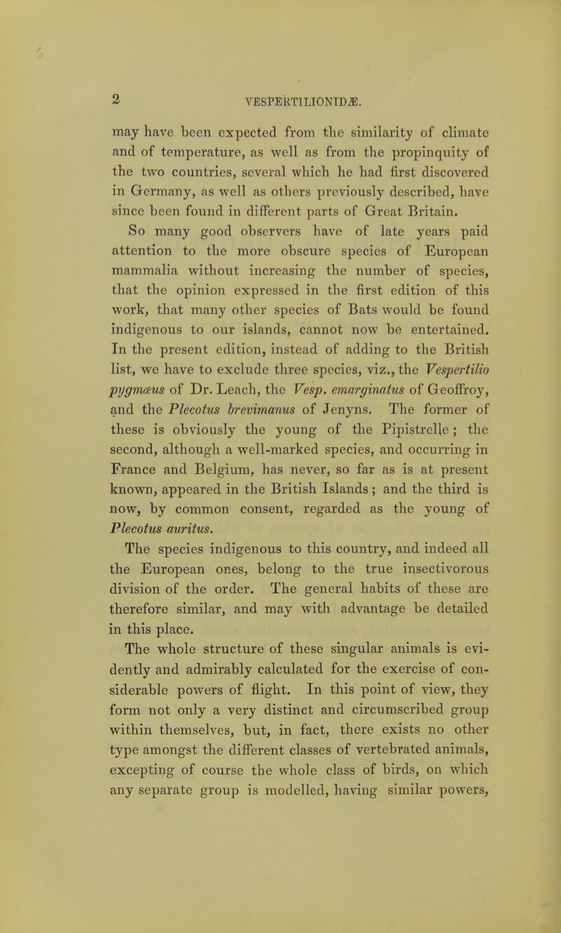 9 may have been expected from the similarity of climate and of temperature, as well as from the propinquity of the two countries, several which he had first discovered in Germany, as well as others previously described, have since been found in different parts of Great Britain. So many good observers have of late years paid attention to the more obscure species of European mammalia without increasing the number of species, that the opinion expressed in the first edition of this work, that many other species of Bats would be found indigenous to our islands, cannot now be entertained. In the present edition, instead of adding to the British list, we have to exclude three species, viz., the Vespertilio pygmmus of Dr. Leach, the Vesp. emarginatus of Geoffrey, and the Plecotus brevimanus of Jenyns. The former of these is obviously the young of the Pipistrelle; the second, although a well-marked species, and occurring in France and Belgium, has never, so far as is at present known, appeared in the British Islands; and the third is now, by common consent, regarded as the young of Plecotus auritus. The species indigenous to this country, and indeed all the European ones, belong to the true insectivorous division of the order. The general habits of these are therefore similar, and may with advantage be detailed in this place. The whole structure of these singular animals is evi- dently and admirably calculated for the exercise of con- siderable powers of flight. In this point of view, they form not only a very distinct and circumscribed group within themselves, but, in fact, there exists no other type amongst the different classes of vertebrated animals, excepting of course the whole class of birds, on which any separate group is modelled, having similar powers,