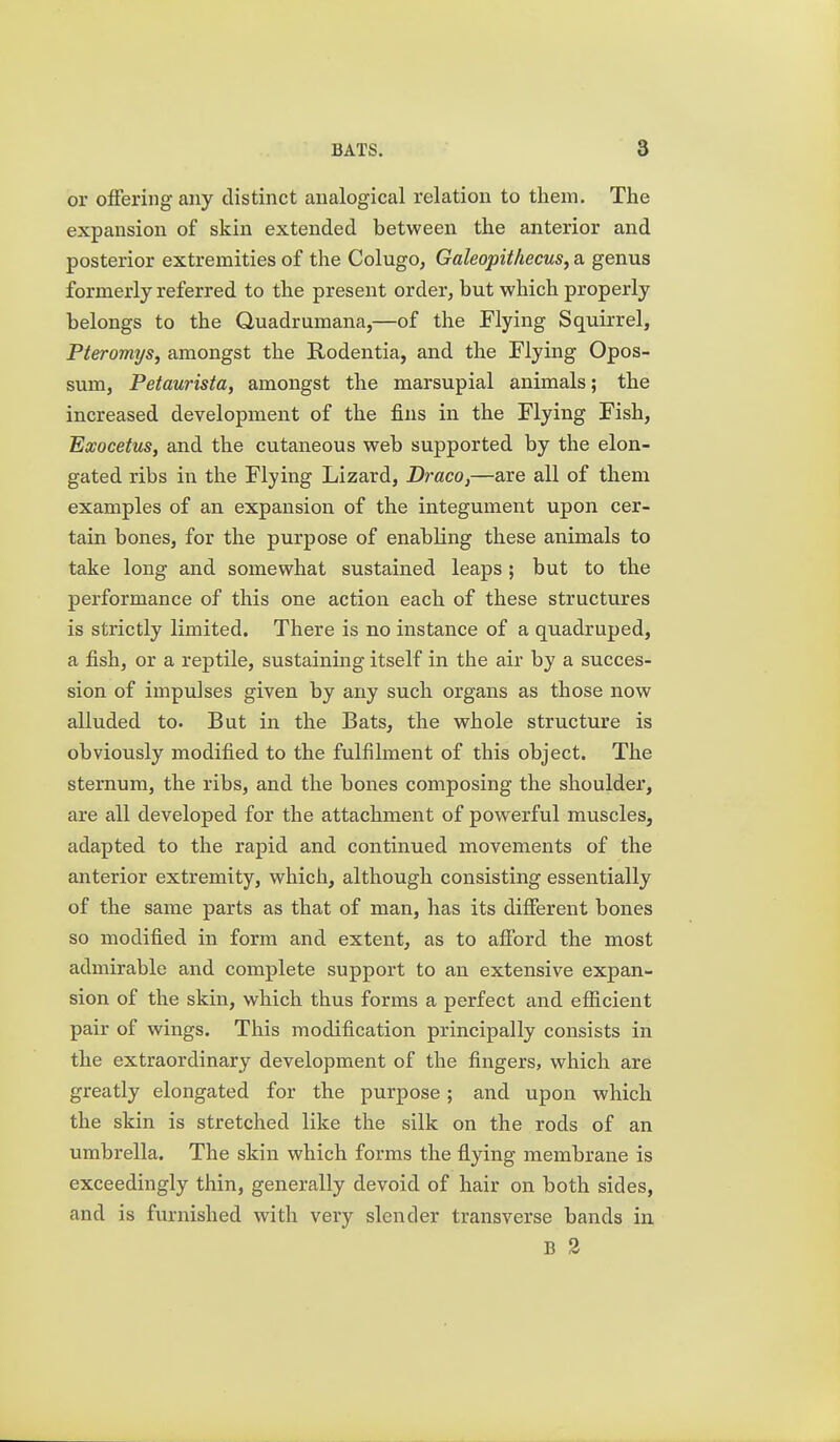 or offering any distinct analogical relation to them. The expansion of skin extended between the anterior and posterior extremities of the Colugo, Galeopithecus, a genus formerly referred to the present order, but which properly belongs to the Quadrumana,—of the Flying Squirrel, Pteromijs, amongst the Rodentia, and the Flying Opos- sum, Petaurista, amongst the marsupial animals; the increased development of the fins in the Flying Fish, Exocetus, and the cutaneous web supported by the elon- gated ribs in the Flying Lizard, Draco,—are all of them examples of an expansion of the integument upon cer- tain bones, for the purpose of enabKng these animals to take long and somewhat sustained leaps ; but to the performance of this one action each of these structures is strictly limited. There is no instance of a quadruped, a fish, or a reptile, sustaining itself in the air by a succes- sion of impulses given by any such organs as those now alluded to. But in the Bats, the whole structure is obviously modified to the fulfilment of this object. The sternum, the ribs, and the bones composing the shoulder, are all developed for the attachment of powerful muscles, adapted to the rapid and continued movements of the anterior extremity, which, although consisting essentially of the same parts as that of man, has its different bones so modified in form and extent, as to afford the most admirable and complete support to an extensive expan- sion of the skin, which thus forms a perfect and efficient pair of wings. This modification principally consists in the extraordinary development of the fingers, which are greatly elongated for the purpose; and upon which the skin is stretched like the silk on the rods of an umbrella. The skin which forms the flying membrane is exceedingly thin, generally devoid of hair on both sides, and is furnished with very slender transverse bands in B 3