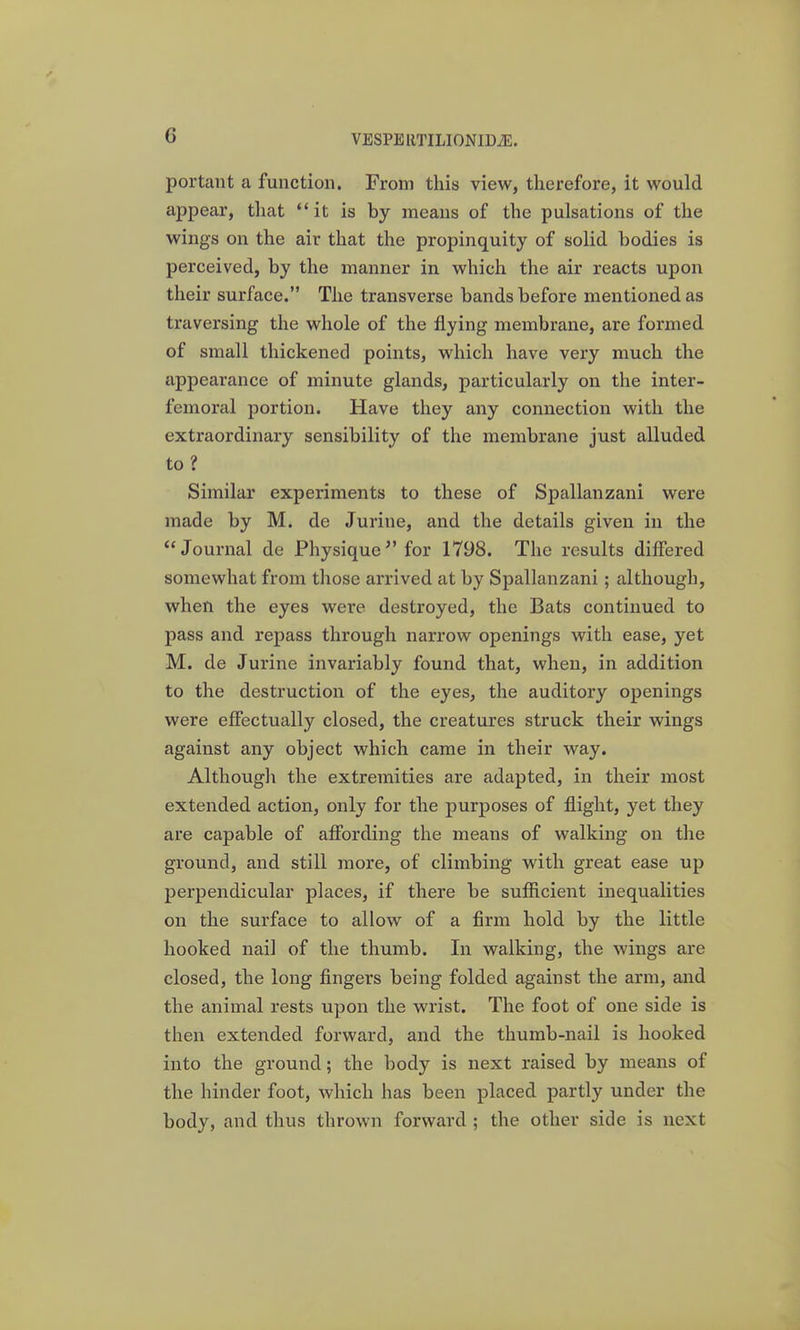 portant a function. From this view, therefore, it would appear, that  it is by means of the pulsations of the wings on the air that the propinquity of solid bodies is perceived, by the manner in which the air reacts upon their surface. The transverse bands before mentioned as traversing the whole of the flying membrane, are formed of small thickened points, which have very much the appearance of minute glands, particularly on the inter- femoral portion. Have they any connection with the extraordinary sensibility of the membrane just alluded to ? Similar experiments to these of Spallanzani were made by M. de Jurine, and the details given in the Journal de Physique^' for 1798. The results differed somewhat from those arrived at by Spallanzani; although, when the eyes were destroyed, the Bats continued to pass and repass through narrow openings with ease, yet M. de Jurine invariably found that, when, in addition to the destruction of the eyes, the auditory openings were effectually closed, the creatures struck their wings against any object which came in their way. Although the extremities are adapted, in their most extended action, only for the purposes of flight, yet they are capable of affording the means of walking on the ground, and still more, of climbing with great ease up perpendicular places, if there be sufficient inequalities on the surface to allow of a firm hold by the little hooked nail of the thumb. In walking, the wings are closed, the long fingers being folded against the arm, and the animal rests upon the wrist. The foot of one side is then extended forward, and the thumb-nail is hooked into the ground; the body is next raised by means of the hinder foot, which has been placed partly under the body, and thus thrown forward ; the other side is next