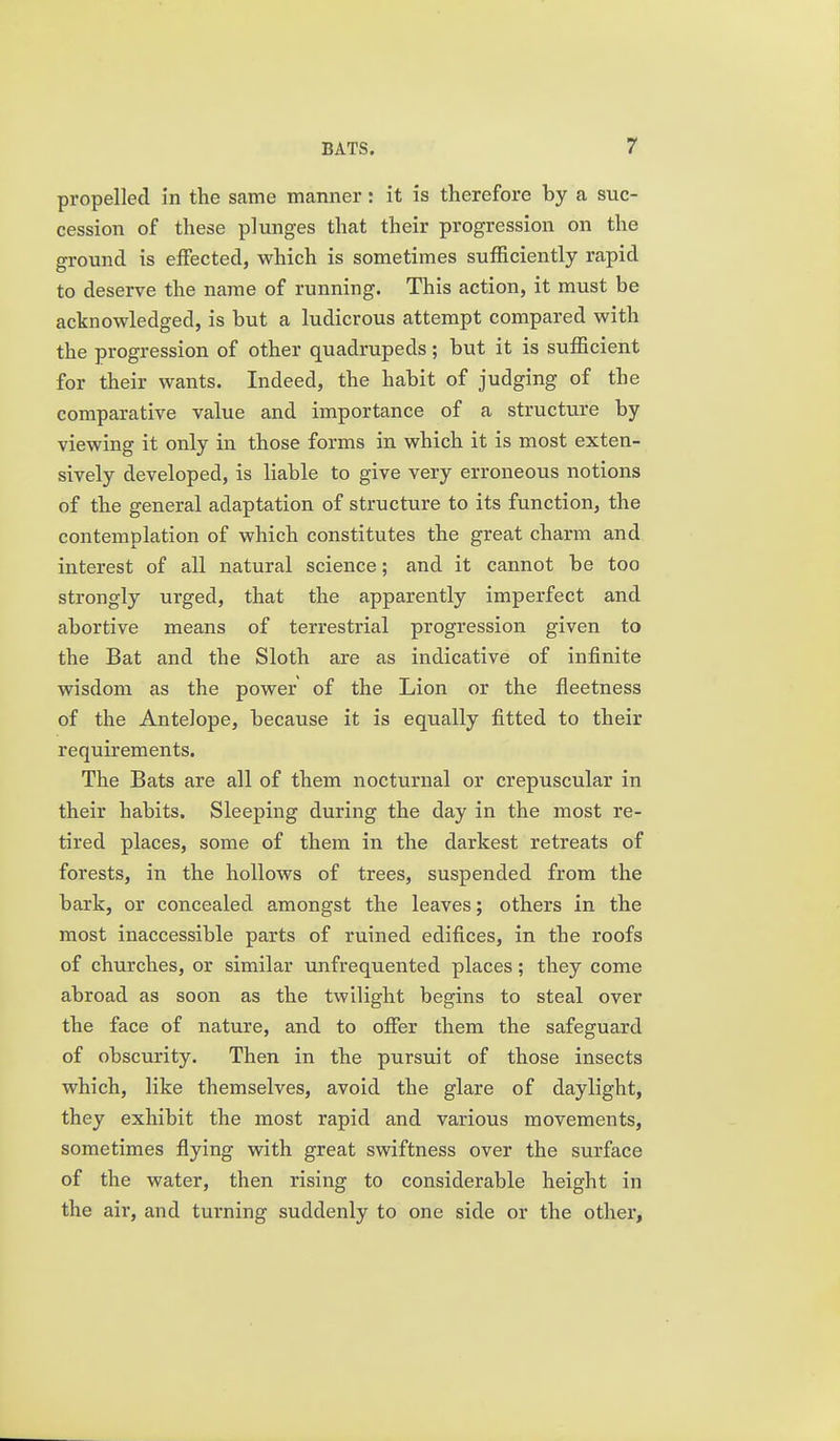 propelled in the same manner: it is therefore by a suc- cession of these plunges that their progression on the ground is effected, which is sometimes sufficiently rapid to deserve the name of running. This action, it must be acknowledged, is but a ludicrous attempt compared with the progression of other quadrupeds; but it is sufficient for their wants. Indeed, the habit of judging of the comparative value and importance of a structure by viewing it only in those forms in which it is most exten- sively developed, is liable to give very erroneous notions of the general adaptation of structure to its function, the contemplation of which constitutes the great charm and interest of all natural science; and it cannot be too strongly urged, that the apparently imperfect and abortive means of terrestrial progression given to the Bat and the Sloth are as indicative of infinite wisdom as the power of the Lion or the fleetness of the Antelope, because it is equally fitted to their requirements. The Bats are all of them nocturnal or crepuscular in their habits. Sleeping during the day in the most re- tired places, some of them in the darkest retreats of forests, in the hollows of trees, suspended from the bark, or concealed amongst the leaves; others in the most inaccessible parts of ruined edifices, in the roofs of churches, or similar unfrequented places; they come abroad as soon as the twilight begins to steal over the face of nature, and to offer them the safeguard of obscurity. Then in the pursuit of those insects which, like themselves, avoid the glare of daylight, they exhibit the most rapid and various movements, sometimes flying with great swiftness over the surface of the water, then rising to considerable height in the air, and turning suddenly to one side or the other.