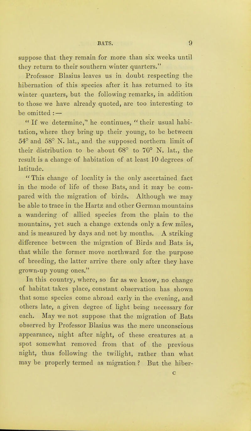 suppose that they remain for more than six weeks until they return to their southern winter quarters. Professor Blasius leaves us in doubt respecting the hibernation of this species after it has returned to its winter quarters, but the following remarks, in addition to those we have already quoted, are too interesting to be omitted : —  If we determine, he continues,  their usual habi- tation, where they bring up their young, to be between 54° and 58° N. lat., and the supposed northern limit of their distribution to be about 68° to 70° N. lat., the result is a change of habitation of at least 10 degrees of latitude.  This change of locality is the only ascertained fact in the mode of life of these Bats, and it may be com- pared with the migration of birds. Although we may be able to trace in the Hartz and other German mountains a wandering of allied species from the plain to the mountains, yet such a change extends only a few miles, and is measured by days and not by months. A striking difference between the migration of Birds and Bats is, that while the former move northward for the purpose of breeding, the latter arrive there only after they have grown-up young ones. In this country, where, so far as we know, no change of habitat takes place, constant observation has shown that some species come abroad early in the evening, and others late, a given degree of light being necessary for each. May we not suppose that the migration of Bats observed by Professor Blasius was the mere unconscious appearance, night after night, of these creatures at a spot somewhat removed from that of the previous night, thus following the twilight, rather than what may be properly termed as migration ? But the hiber- c