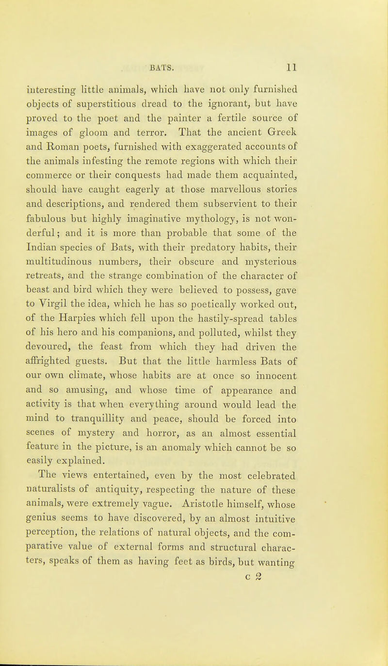 interesting little animals, which have not only furnished objects of superstitious dread to the ignorant, but have proved to the poet and the painter a fertile source of images of gloom and terror. That the ancient Greek and Roman poets, furnished vv^ith exaggerated accounts of the animals infesting the remote regions with which their commerce or their conquests had made them acquainted, should have caught eagerly at those marvellous stories and descriptions, and rendered them subservient to their fabulous but highly imaginative mythology, is not won- derful ; and it is more than probable that some of the Indian species of Bats, with their predatory habits, their multitudinous numbers, their obscure and mysterious retreats, and the strange combination of the character of beast and bird which they were believed to possess, gave to Virgil the idea, which he has so poetically worked out, of the Harpies which fell upon the hastily-spread tables of his hero and his companions, and polluted, whilst they devoured, the feast from which they had driven the affiiighted guests. But that the little harmless Bats of our own climate, whose habits are at once so innocent and so amusing, and whose time of appearance and activity is that when everything around would lead the mind to tranquillity and peace, should be forced into scenes of mystery and horror, as an almost essential feature in the picture, is an anomaly which cannot be so easily explained. The views entertained, even by the most celebrated naturalists of antiquity, respecting the nature of these animals, were extremely vague. Aristotle himself, whose genius seems to have discovered, by an almost intuitive perception, the relations of natural objects, and the com- parative value of external forms and structural charac- ters, speaks of them as having feet as birds, but wanting c 2