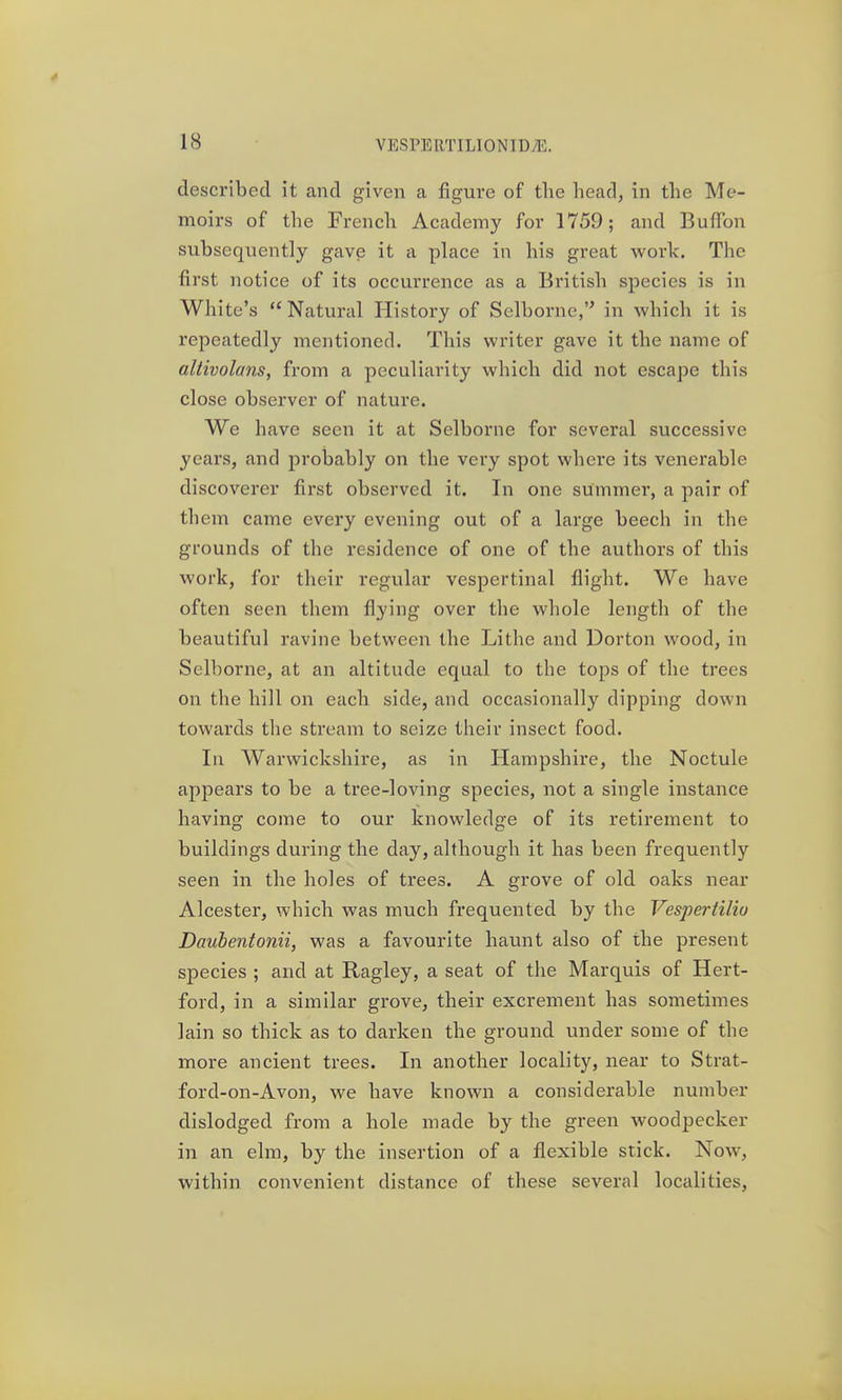 described it and given a figure of the head, in the Me- moirs of the French Academy for 1759; and BufTon subsequently gave it a place in his great work. The first notice of its occui'rence as a British species is in White's Natural History of Selborne,'^ in which it is repeatedly mentioned. This writer gave it the name of altivolans, from a peculiarity which did not escape this close observer of nature. We have seen it at Selborne for several successive years, and probably on the very spot where its venerable discoverer first observed it. In one summer, a pair of them came every evening out of a large beech in the grounds of the residence of one of the authors of this work, for their regular vespertinal flight. We have often seen them flying over the whole length of the beautiful ravine between the Lithe and Dorton wood, in Selborne, at an altitude equal to the tops of the trees on the hill on each side, and occasionally dipping down towards the stream to seize their insect food. In Warwickshire, as in Hampshire, the Noctule appears to be a tree-loving species, not a single instance having come to our knowledge of its retirement to buildings during the day, although it has been frequently seen in the holes of trees. A grove of old oaks near Alcester, which was much frequented by the Vespertilio Daubentonii, was a favourite haunt also of the present species ; and at Ragley, a seat of the Marquis of Hert- ford, in a similar grove, their excrement has sometimes lain so thick as to darken the ground under some of the more ancient trees. In another locality, near to Strat- ford-on-Avon, we have known a considerable number dislodged from a hole made by the green woodpecker in an elm, by the insertion of a flexible stick. Now, within convenient distance of these several localities.