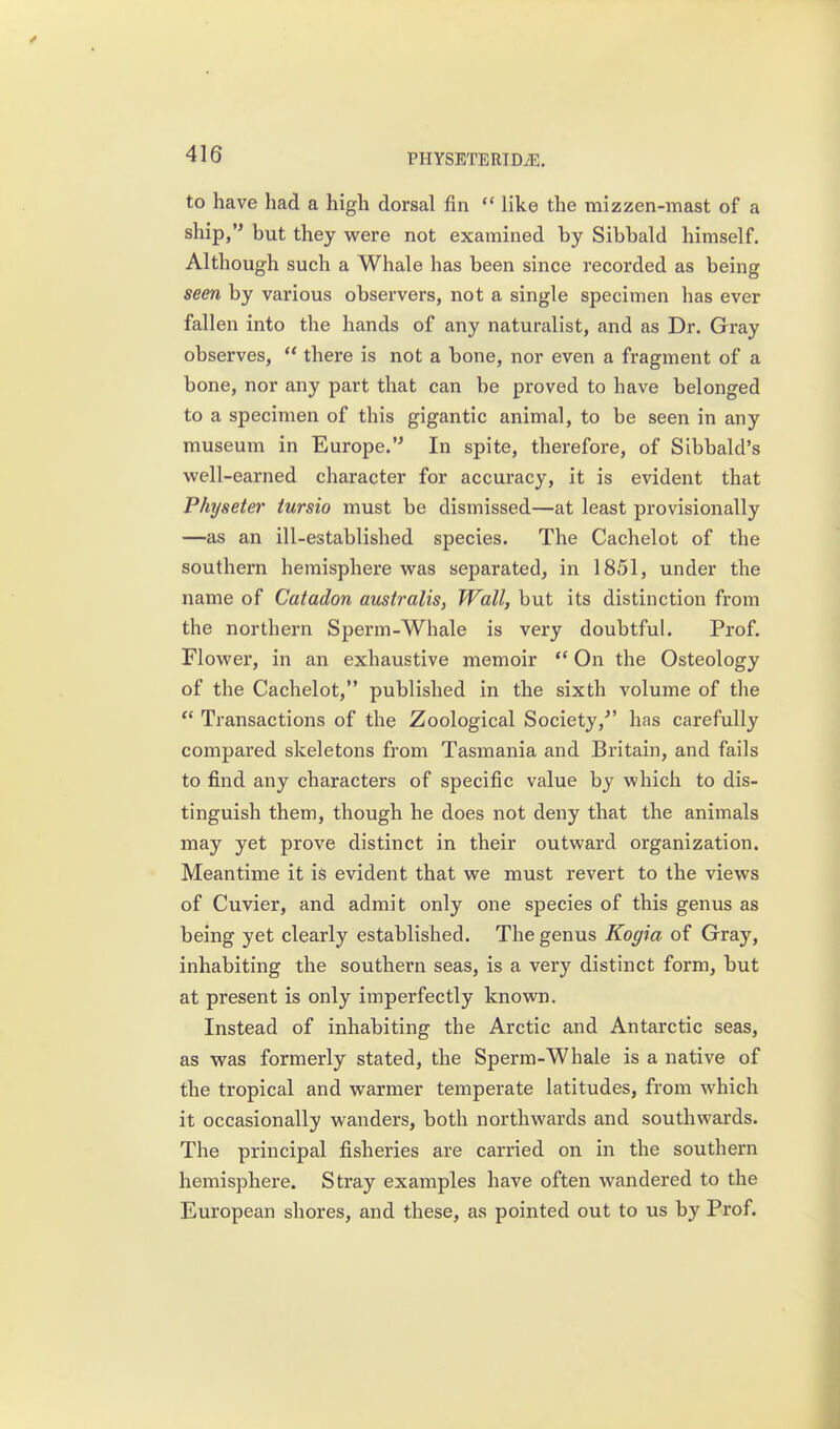 to have had a high dorsal fin  like the mizzen-mast of a ship, but they were not examined by Sibbald himself. Although such a Whale has been since recorded as being seen by various observers, not a single specimen has ever fallen into the hands of any naturalist, and as Dr. Gray observes,  there is not a bone, nor even a fragment of a bone, nor any part that can be proved to have belonged to a specimen of this gigantic animal, to be seen in any museum in Europe.'^ In spite, therefore, of Sibbald's well-earned character for accuracy, it is evident that Physeter iursio must be dismissed—at least provisionally —as an ill-established species. The Cachelot of the southern hemisphere was separated, in 1851, under the name of Catadon australis, Wall, but its distinction from the northern Sperm-Whale is very doubtful. Prof. Flower, in an exhaustive memoir  On the Osteology of the Cachelot, published in the sixth volume of the  Transactions of the Zoological Society,'' has carefully compared skeletons from Tasmania and Britain, and fails to find any characters of specific value by which to dis- tinguish them, though he does not deny that the animals may yet prove distinct in their outward organization. Meantime it iS evident that we must revert to the views of Cuvier, and admit only one species of this genus as being yet clearly established. The genus Kogia of Gray, inhabiting the southern seas, is a very distinct form, but at present is only imperfectly known. Instead of inhabiting the Arctic and Antarctic seas, as was formerly stated, the Sperm-Whale is a native of the tropical and warmer temperate latitudes, from which it occasionally wanders, both northwards and southwards. The principal fisheries are carried on in the southern hemisphere. Stray examples have often wandered to the European shores, and these, as pointed out to us by Prof.