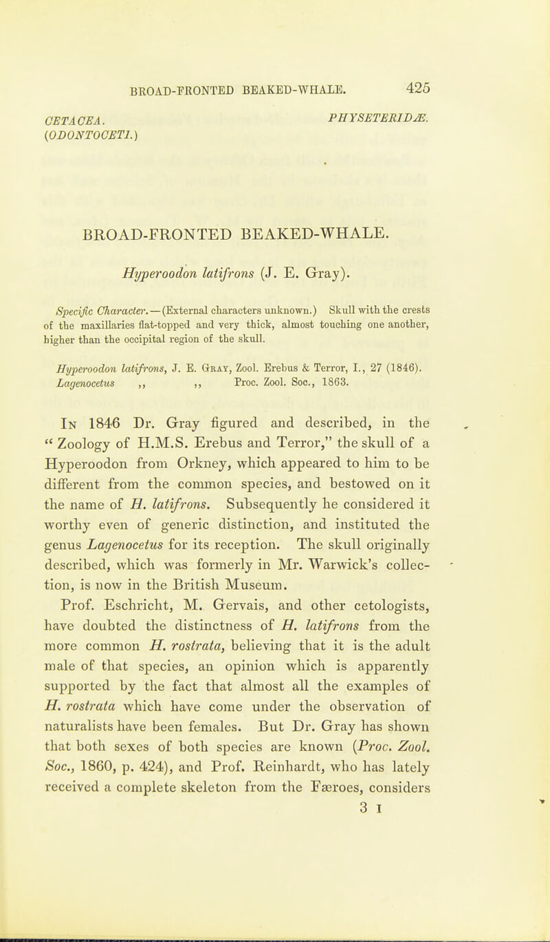 GET A CEA. PHYSETERID^. {ODONTOCETl.) BROAD-FRONTED BEAKED-WHALE. Hyperoodon latifrons (J. E. Gray). Specific Character. — (External characters unknown.) Skull with the crests of the mamillaries flat-topped and very thick, almost touching one another, higher than the occipital region of the skull. Hyperoodon latifrons, J. E. Gtray, Zool. Erebus & Terror, I., 27 (1846). Lagenocetus ,, ,, Proc. Zool. Soc, 1863. In 1846 Dr. Gray figured and described, in the Zoology of H.M.S. Erebus and Terror, the skull of a Hyperoodon from Orkney, which appeared to him to be different from the common species, and bestowed on it the name of H. latifrons. Subsequently he considered it worthy even of generic distinction, and instituted the genus Lagenocetus for its reception. The skull originally described, which was formerly in Mr. Warwick's collec- tion, is now in the Bi'itish Museum. Prof. Eschricht, M. Gervais, and other cetologists, have doubted the distinctness of H. latifrons from the more common H. rostrata, believing that it is the adult male of that species, an opinion which is apparently supported by the fact that almost all the examples of H. rostrata which have come under the observation of naturalists have been females. But Dr. Gray has shown that both sexes of both species are known {Proc. Zool. Soc, 1860, p. 424), and Prof. Reinhardt, who has lately received a complete skeleton from the Fasroes, considers 3 I